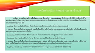 2) กิจกรรมระหว่างการอ่าน หรือ กิจกรรมขณะที่สอนอ่าน ( While-Reading) เป็นกิจกรรมที่ให้ผู้เรียนได้ฝึกปฏิบัติใน
ขณะที่อ่านสารนั้น กิจกรรมนี้มิใช่การทดสอบการอ่าน แต่เป็นการ “ฝึกทักษะการอ่านเพื่อความเข้าใจ” กิจกรรมที่จัดให้ในขณะฝึก
อ่าน ควรเป็นประเภทต่อไปนี้
- Matching คือ อ่านแล้วจับคู่คาศัพท์กับ คาจากัดความ หรือ จับคู่ประโยค เนื้อเรื่องกับภาพ แผนภูมิ
- Ordering คือ อ่านแล้วเรียงภาพ แผนภูมิ ตามเนื้อเรื่องที่อ่าน หรือ เรียงประโยค (Sentences) ตามลาดับเรื่อง หรือเรียงเนื้อหาแต่ละ
ตอน (Paragraph) ตามลาดับของเนื้อเรื่อง
- Completing คือ อ่านแล้วเติมคา สานวน ประโยค ข้อความ ลงในภาพ แผนภูมิ ตาราง ฯลฯ ตามเรื่องที่อ่าน
- Correcting คือ อ่านแล้วแก้ไขคา สานวน ประโยค ข้อความ ให้ถูกต้องตามเนื้อเรื่องที่ได้อ่าน
- Deciding คือ อ่านแล้วเลือกคาตอบที่ถูกต้อง (Multiple Choice) หรือ เลือกประโยคถูกผิด (True/False) หรือ เลือกว่ามีประโยค
นั้นๆ ในเนื้อเรื่องหรือไม่ หรือ เลือกว่าประโยคนั้นเป็นข้อเท็จจริง (Fact) หรือ เป็นความคิดเห็น (Opinion)
- Supplying / Identifying คือ อ่านแล้วหาประโยคหัวข้อเรื่อง ( Topic Sentence) หรือ สรุปใจความสาคัญ
เทคนิคต่างๆในการสอนอ่านภาษาอังกฤษ
 