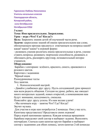 Гуриненко Любовь Николаевна
Учитель начальных классов
Павлодарская область,
Качирский район,
село Октябрьское
Октябрьская СОШ
3 класс
Тема: Имя прилагательное. Закрепление.
Урок – игра «Что? Где? Когда?»
Цель: Закрепить знания детей об изученной части речи.
Задачи: закрепление знаний об имени прилагательном как слове,
обозначающем признак предмета и отвечающем на вопросы какой?
какая? какое? какие? в игровой форме:
- развивать умения различать имена прилагательные в речи, умение
ставить вопросы; развивать творческие способности, развивать и
обогащать речь, расширять кругозор, познавательный интерес
учащихся;
Оборудование:
Барабан с секторами: зелёного, красного, синего, оранжевого и
розового цветов.
Карточки с заданиями
Чёрный ящик
Разноуровневые тесты
Ход занятия.
1. Психологический настрой.
- Давайте улыбнемся друг другу. Пусть сегодняшний урок принесет
нам всем радость общения. Сегодня на уроке, ребята, вас ожидает
много интересных заданий, новых открытий, а помощниками вам
будут: внимание, находчивость, смекалка.
Пожелайте друг другу успеха. И я вам желаю удачи!
- Мы начинаем игру – занятие Что? Где? Когда?
Звучит музыка.
Для участия в игре нам потребуется 2 команды. Они у нас есть.
Капитаны представьтесь! Представьте своих игроков!
Перед игрой напоминаю правила. Каждая команда вращением
барабана определяет свой сектор и выбирает задание. Выполнять
поочерёдно. Сначала один капитан крутит барабан и выбирает
сектор с заданиями для обеих команд, затем капитан 2-ой команды
 