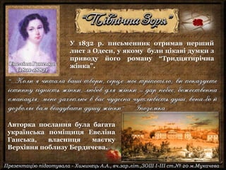 У 1832 р. письменник отримав перший
лист з Одеси, у якому були цікаві думки з
приводу його роману “Тридцятирічна
жінка”.
Авторка послання була багата
українська поміщиця Евеліна
Ганська, власниця маєтку
Верхівня поблизу Бердичева.
Евеліна Ганська
(1801-1882)
 