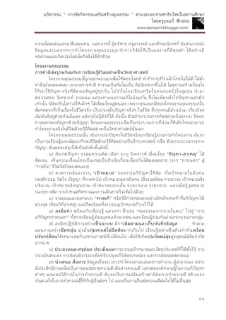 นวัตกรรม “ การจัดกิจกรรมเสริมสร้างคุณธรรม ” ตามระบอบประชาธิปไตยในสถานศึกษา
โดยครูแชมป์ ฟักอ่อน
www.damsanid.blogger.com
๑๑
ความโดดเด่นและน่าชื่นชมแทน นอกจากนี้ ผู้บริหาร ครูอาจารย์ และศึกษานิเทศก์ ยังสามารถนา
ข้อมูลและผลจากการทาโครงงานคุณธรรมมาทาการวิจัยให้เป็นผลงานที่มีคุณค่า ได้อย่างมี
คุณภาพและเกิดประโยชน์แท้จริงได้อีกด้วย
โครงงำนคุณธรรม
กำรทำดีเชิงรุกพร้อมกับกำรเรียนรู้ชีวิตอย่ำงเป็นวิทยำศำสตร์
โครงงานคุณธรรมนี้ถูกออกแบบมาเพื่อให้ตอบโจทย์ คาท้าทายที่ว่าเด็กไทยไม่ใฝ่ดี ใฝ่ต่า
ทาชั่วมั่วเพศเสพยา ละอายการทาดี ทางานเป็นทีมไม่เป็น คิดวิเคราะห์ไม่ได้ โดยการสร้างเงื่อนไข
ให้เขาใช้ปัญหาจริงที่ต้องเผชิญอยู่ทุกวัน ไม่ว่าในโรงเรียนหรือในครอบครัวในชุมชน นามา
ตรวจสอบ วิเคราะห์ วางแผน แสวงหาแนวทางแก้ไขร่วมกัน ซึ่งไม่เพียงเข้าใจปัญหานอกตัว
เท่านั้น นี่ยังเป็นโอกาสให้เด็กๆ ได้เชื่อมโยงสู่ตนเอง เพราะคุณสมบัติของโครงงานคุณธรรมนั้น
พิเศษตรงที่เป็นเรื่องในชีวิตจริง เป็นประเด็นปัญหาจริงๆ ในชีวิต ซึ่งทุกคนมีส่วนร่วม เกี่ยวข้อง
สัมพันธ์อยู่ด้วยกันนั่นเอง แต่อาจไม่รู้ตัวก็ได้ ดังนั้น ด้วยกระบวนการคิดอย่างเป็นระบบ จึงพบ
ทางออกของปัญหาด้วยปัญญา โครงงานคุณธรรมจึงเป็นกระบวนการที่นาพาให้เด็กไทยสามารถ
ทาโครงงานจริงในชีวิตด้วยวิธีคิดอย่างเป็นวิทยาศาสตร์นั่นเอง
โครงงานคุณธรรมนั้น เน้นการนาปัญหาในชีวิตจริงมาเรียนรู้ผ่านการทาโครงงาน อันจะ
เป็นการเรียนรู้และพัฒนาทักษะชีวิตด้วยวิธีคิดอย่างเป็นวิทยาศาสตร์ หรือ ด้วยกระบวนการทาง
ปัญญา อันพอจะสรุปได้เป็นลาดับขั้นดังนี้
๑) สังเกตปัญหา ระดมความคิด เลือก ระบุ วิเคราะห์ เชื่อมโยง “ปัญหำ-สำเหตุ” ได้
ชัดเจน เห็นความเชื่อมโยงเป็นเหตุเป็นปัจจัยเกี่ยวเนื่องกันได้ตลอดสาย (จาก “ภายนอก” สู่
“ภายใน” ชีวิตจิตใจของตนเอง)
๒) คาดการณ์และระบุ “เป้ำหมำย” ของการแก้ปัญหาให้ชัด ทั้งเป้าหมายในตัวคน
(พฤติกรรม จิตใจ ปัญญา ที่คาดหวัง) เป้าหมายนอกตัวคน (สิ่งแวดล้อม-กายภาพ) เป้าหมายเชิง
ปริมาณ เป้าหมายเชิงคุณภาพ เป้าหมายระยะสั้น ระยะกลาง ระยะยาว และเมื่อรู้จุดหมาย
ปลายทางชัด การกาหนดทิศทางและการเดินทางก็จะชัดไปด้วย
๓) วางแผนและออกแบบ “ทำงแก้” หรือวิธีการทดลองอย่างมีหลักเกณฑ์ ที่แก้ปัญหาได้
ตรงจุด (คือแก้ที่สาเหตุ) และถึงพร้อมที่จะบรรลุเป้าหมายที่วางไว้ได้
๔) ลงมือทำ พร้อมกับเรียนรู้ แสวงหา ฝึกฝน “คุณธรรมจากภายในตน” ไปสู่ “การ
แก้ปัญหาภายนอก” ทั้งการเรียนรู้ส่วนบุคคลจาเพาะตน และเรียนรู้ร่วมกันผ่านกระบวนการกลุ่ม
๕) ลงมือปฏิบัติการอย่างเป็นระบบ มีการติดตำมและเก็บบันทึกข้อมูล ทาตาม
แผนงานอย่างยืดหยุ่น มุ่งมั่นทุ่มเทแต่ไม่ยึดติดมากเกินไป เรียนรู้อย่างตื่นตัวเท่าทันพร้อม
ปรับเปลี่ยนให้เหมาะสมกับสถานการณ์ที่เปลี่ยนไป เพื่อให้เกิดประโยชน์สุขสูงสุดแม้มีข้อจากัด
มากมาย
๖) ประมวลผล-สรุปผล ประเมินผลการบรรลุเป้าหมายและวัตถุประสงค์ที่ได้ตั้งไว้ การ
ประเมินตนเอง การย้อนพิจารณาเพื่อปรับปรุงแก้ไขข้อบกพร่อง และการต่อยอดขยายผล
๗) นำเสนอ สื่อสำร ข้อมูลเรื่องราวการทาโครงงานผลของการทางาน สู่สาธารณะ อย่าง
มีประสิทธิภาพเพื่อเป็นการแพร่ขยายความดี-สื่อสารความดี บอกต่อองค์ความรู้ในการแก้ปัญหา
ต่างๆ เผยแพร่วิธีการในการทาความดี อันจะเป็นการเสริมสร้างค่านิยมการทาความดี สร้างแรง
บันดาลใจในการทาความดีให้กับผู้อื่นต่อๆ ไป และเป็นการสืบต่อความดีต่อไปได้ไม่สิ้นสุด
 