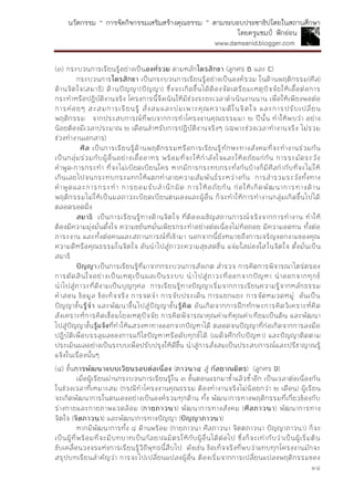 นวัตกรรม “ การจัดกิจกรรมเสริมสร้างคุณธรรม ” ตามระบอบประชาธิปไตยในสถานศึกษา
โดยครูแชมป์ ฟักอ่อน
www.damsanid.blogger.com
๑๔
(๓) กระบวนการเรียนรู้อย่างเป็นองค์รวม ตามหลักไตรสิกขำ (ลูกศร B และ C)
กระบวนการไตรสิกขำ เป็นกระบวนการเรียนรู้อย่างเป็นองค์รวม ในด้านพฤติกรรม(ศีล)
ด้านจิตใจ(สมาธิ) ด้านปัญญา(ปัญญา) ซึ่งจะเกิดขึ้นได้ต้องจัดเตรียมเหตุปัจจัยให้เอื้อต่อการ
กระทาหรือปฏิบัติงานจริง โครงการนี้จึงเน้นให้มีช่วงระยะเวลาดาเนินงานนาน เพื่อให้เพียงพอต่อ
การค่อยๆ สะสมการเรียนรู้ สั่งสมและบ่มเพาะคุณความดีในจิตใจ และการปรับเปลี่ยน
พฤติกรรม จากประสบการณ์ที่พบจากการทาโครงงานคุณธรรมมา ๒ ปีนั้น ทาให้พบว่า อย่าง
น้อยต้องมีเวลาประมาณ ๒ เดือนสาหรับการปฏิบัติงานจริงๆ (เฉพาะช่วงเวลาทางานจริง ไม่รวม
ช่วงทางานเอกสาร)
ศีล เป็นการเรียนรู้ด้านพฤติกรรมหรือการเรียนรู้ทักษะทางสังคมที่จะทางานร่วมกัน
เป็นกลุ่มร่วมกับผู้อื่นอย่างเอื้ออาทร พร้อมที่จะให้กาลังใจและให้อภัยแก่กัน การระมัดระวัง
คาพูด-การกระทา ที่จะไม่เบียดเบียนใคร หากมีการกระทบกระทั่งกันบ้างก็มีศีลกากับที่จะไม่ให้
เกินเลยไปจนกระทบกระแทกให้แตกทาลายความสัมพันธ์ระหว่างกัน การสารวมระวังทั้งทาง
คาพูดและการกระทา การยอมรับสานึกผิด การให้อภัยกัน ก่อให้เกิดพัฒนาการทางด้าน
พฤติกรรมไม่ให้เป็นมลภาวะเบียดเบียนตนเองและผู้อื่น ก็จะทาให้การทางานกลุ่มเกิดขึ้นไปได้
ตลอดรอดฝั่ง
สมำธิ เป็นการเรียนรู้ทางด้านจิตใจ ที่ต้องเผชิญสถานการณ์จริงจากการทางาน ทาให้
ต้องมีความมุ่งมั่นตั้งใจ ความขยันหมั่นเพียรกระทาอย่างต่อเนื่องไม่ท้อถอย มีความอดทน ทั้งต่อ
ภาระงาน และทั้งต่อคนและสถานการณ์ที่เข้ามา นอกจากนี้ยังหมายถึงการเจริญงอกงามของคุณ
ความดีหรือคุณธรรมในจิตใจ อันนาไปสู่ภาวะความสุขสดชื่น แจ่มใสผ่องใสในจิตใจ ตั้งมั่นเป็น
สมาธิ
ปัญญำเป็นการเรียนรู้ที่มาจากกระบวนการสังเกต สารวจ การคิดการพิจารณาไตร่ตรอง
การตัดสินใจอย่างเป็นเหตุเป็นผลเป็นระบบ นาไปสู่ภาวะที่ออกจากปัญหา นาออกจากทุกข์
นาไปสู่ภาวะที่ดีงามเป็นบุญกุศล การเรียนรู้ทางปัญญาเริ่มจากการเรียนความรู้จากหลักธรรม
คาสอน ข้อมูล ข้อเท็จจริง การจดจา การจับประเด็น การแยกแยะ การจัดหมวดหมู่ อันเป็น
ปัญญาขั้นรู้จำ และพัฒนาขึ้นไปสู่ปัญญาขั้นรู้คิด อันเกิดจากการฝึกทักษะการคิดวิเคราะห์คิด
สังเคราะห์การคิดเชื่อมโยงเหตุปัจจัย การคิดพิจารณาคุณค่าแท้คุณค่าเทียมเป็นต้น และพัฒนา
ไปสู่ปัญญาขั้นรู้แจ้งที่ทาให้แสวงหาทางออกจากปัญหาได้ ตลอดจนปัญญาที่ก่อเกิดจากการลงมือ
ปฏิบัติเพื่อบรรลุผลของการแก้ไขปัญหาหรือดับทุกข์ได้ (เผด็จศึกกับปัญหา) และปัญญาติดตาม
ประเมินผลอย่างเป็นระบบเพื่อปรับปรุงให้ดีขึ้น นาสู่การสั่งสมเป็นประสบการณ์และปรีชาญาณรู้
แจ้งในเรื่องนั้นๆ
(๔) ขั้นกำรพัฒนำแบบเวียนรอบต่อเนื่อง (ภำวนำ๔ สู่ กัลยำณมิตร) (ลูกศร D)
เมื่อผู้เรียนผ่านกระบวนการเรียนรู้ใน ๓ ขั้นตอนแรกมาซ้าแล้วซ้าอีก เป็นเวลาต่อเนื่องกัน
ในช่วงเวลาที่เหมาะสม (กรณีทาโครงงานคุณธรรม ต้องทางานจริงไม่น้อยกว่า ๒ เดือน) ผู้เรียน
จะเกิดพัฒนาการในตนเองอย่างเป็นองค์รวมทุกด้าน ทั้ง พัฒนาการทางพฤติกรรมที่เกี่ยวข้องกับ
ร่างกายและกายภาพแวดล้อม (กำยภำวนำ) พัฒนาการทางสังคม (ศีลภำวนำ) พัฒนาการทาง
จิตใจ (จิตภำวนำ) และพัฒนาการทางปัญญา (ปัญญำภำวนำ)
หากมีพัฒนาการทั้ง ๔ ด้านพร้อม (กายภาวนา ศีลภาวนา จิตตภาวนา ปัญญาภาวนา) ก็จะ
เป็นผู้ที่พร้อมที่จะมีบทบาทเป็นกัลยาณมิตรให้กับผู้อื่นได้ต่อไป ซึ่งก็จะเท่ากับว่าเป็นผู้เริ่มต้น
ขับเคลื่อนวงจรแห่งการเรียนรู้วิถีพุทธนี้สืบไป ดังเช่น ข้อเท็จจริงที่พบว่าแทบทุกโครงงานมักจะ
สรุปบทเรียนสาคัญว่า การจะไปเปลี่ยนแปลงผู้อื่น ต้องเริ่มจากการเปลี่ยนแปลงพฤติกรรมของ
 