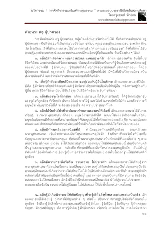 นวัตกรรม “ การจัดกิจกรรมเสริมสร้างคุณธรรม ” ตามระบอบประชาธิปไตยในสถานศึกษา
โดยครูแชมป์ ฟักอ่อน
www.damsanid.blogger.com
๒๐
ค่ำยพระ ครู ผู้ปกครอง
การจัดค่ายพระ ครู ผู้ปกครอง กลุ่มโรงเรียนอาจจัดร่วมกันได้ ซึ่งกิจกรรมค่ายพระ ครู
ผู้ปกครอง เป็นกิจกรรมที่เป็นการร่วมมือในการพัฒนาคุณธรรมเด็กและเยาวชน ระหว่าง บ้าน
วัด โรงเรียน สิ่งที่เด็กและเยาวชนได้รับจากการเข้า “ค่ายคุณธรรมจริยธรรม” สิ่งที่เด็กจะได้รับ
ความรู้และประสบการณ์ ตลอดจนการแลกเปลี่ยนเรียนรู้ซึ่งกันและกัน ในเรื่องต่าง ๆ ได้แก่
๑. เด็กรู้จักเลือกหำแหล่งควำมรู้และแบบอย่ำงที่ดี เด็กและเยาวชนที่จะเติบโตไปสู่
ชีวิตที่ดีงาม สามารถพัฒนาชีวิตของตนเอง พัฒนาสังคมได้ต้องเป็นคนที่รู้จักเลือกหาแหล่งความรู้
และแบบอย่างที่ดี รู้จักคบคน รู้จักเลือกสื่อไม่ถูกปัจจัยแวดล้อมที่ไม่ดีหล่อหลอม โดยมี
ผู้ปกครอง พ่อแม่ ครูอาจารย์ สื่อสารมวลชนและผู้ใหญ่ทั่วไป มีหน้าที่เป็นกัลยาณมิตร เป็น
สิ่งแวดล้อมที่ดี และช่วยจัดสรรสภาพแวดล้อมที่ดีให้แก่เด็ก
๒. เด็กรู้จักจัดระเบียบชีวิตและกำรอยู่ร่วมกับผู้อื่นในสังคม เด็กและเยาวชนจะมีวินัย
มีศีล รู้จักจัดระเบียบชีวิตของตนและรู้จักจัดระเบียบความสัมพันธ์กับผู้อื่น หรือการอยู่ร่วมกับ
ผู้อื่น เพราะชีวิตที่จัดระเบียบได้ดีแล้วจะเป็นชีวิตที่พร้อมจะรับการพัฒนา
๓. เด็กมีแรงจูงใจที่ถูกต้อง เด็กและเยาวชนจะได้รับการเรียนรู้ ให้รู้จักการเลือกรับ
แรงจูงใจที่ถูกต้อง ที่เรียกว่า ฉันทะ ได้แก่ การใฝ่รู้ และใฝ่สร้างสรรค์หรือใฝ่ทา และเชื่อว่าการที่
มนุษย์จะพัฒนาชีวิตไปได้ จะต้องมีแรงจูงใจ คือ ความปรารถนาที่ใฝ่ดี
๔. เด็กได้รับกำลังใจที่จะพัฒนำศักยภำพของตนให้เต็มที่ เด็กและเยาวชนจะได้รับการ
เรียนรู้ จากพระพุทธศาสนาที่ถือว่า มนุษย์สามารถฝึกได้ พัฒนาได้และมีศักยภาพในตัวตน
มนุษย์แต่ละคนมีศักยภาพที่สามารถพัฒนาให้สมบูรณ์ได้ทั้งศักยภาพเฉพาะตัว คือ ความถนัดของ
ตนเอง และศักยภาพที่เกิดจากการพัฒนาทาให้เด็กเกิดแนวคิดและกาลังใจที่จะพัฒนาตนเอง
๕. เด็กมีทัศนคติและค่ำนิยมที่ดี ค่านิยมและทัศนคติที่ถูกต้อง ตามหลักของ
พระพุทธศาสนา เริ่มด้วยการมองสิ่งทั้งหลายตามเหตุปัจจัย ซึ่งเป็นท่าทีของจิตใจที่นามาซึ่ง
ปัญญาและการกระทาตามเหตุผล ทัศนคติในพระพุทธศาสนา เป็นทัศนคติที่มองสิ่งต่าง ๆ ตาม
เหตุปัจจัย เด็กและเยาวชน จะได้รับการปลูกฝัง และพัฒนาให้มีทัศนคติแบบนี้ อันเป็นทัศนคติ
พื้นฐานของพระพุทธศาสนา กล่าวคือ ทัศนคติที่มองสิ่งทั้งหลายตามเหตุปัจจัย อันนาไปสู่
ทัศนคติหรือท่าทีแห่งการเรียนรู้เป็นการสร้างสรรค์เด็กและเยาวชนในขั้นรากฐานให้มีทัศนคติที่
ถูกต้อง
๖. เด็กมีควำมกระตือรือร้น ขวนขวำย ไม่ประมำท เด็กและเยาวชนได้เรียนรู้จาก
พระพุทธศาสนาที่สอนในเรื่องความเปลี่ยนแปลงควบคู่ไปกับหลักความเป็นไปตามเหตุปัจจัย
ความเปลี่ยนแปลงที่เกิดจากความไม่เที่ยงนี้ไม่ได้เป็นไปอย่างเลื่อนลอย แต่เป็นไปตามเหตุปัจจัย
หลักการนี้สาคัญมากเป็นเครื่องชี้บ่งว่าคนที่อยู่ในพระพุทธศาสนาเป็นคนที่มีความกระตือรือร้น
ตลอดเวลา ไม่ใช่คนเฉื่อยชา เด็กจึงมีจิตสานึกต่อความเปลี่ยนแปลง นาไปสู่ความไม่ประมาท
ความกระตือรือร้น ขวนขวายไม่อยู่นิ่งเฉย ไม่ปล่อยเวลาให้ล่วงไปโดยเปล่าประโยชน์
๗. เด็กรู้จักคิดพิจำรณำให้เกิดปัญญำที่จะรู้เข้ำใจสิ่งทั้งหลำยตำมควำมเป็นจริง เด็ก
และเยาวชนได้เรียนรู้ ว่าการที่มีปัญหาต่าง ๆ เกิดขึ้น เป็นเพราะการปฏิบัติต่อสิ่งทั้งหลายไม่
ถูกต้อง จึงต้องรู้จักสิ่งทั้งหลายตามความเป็นจริงรู้จักโลก รู้จักชีวิต รู้จักปัญหา รู้จักเหตุของ
ปัญหา ด้วยสติปัญญา คือ การรู้จักคิด รู้จักพิจารณา เรียกว่า การคิดเป็น การคิดพิจารณา
 