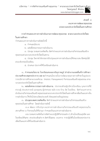 นวัตกรรม “ การจัดกิจกรรมเสริมสร้างคุณธรรม ” ตามระบอบประชาธิปไตยในสถานศึกษา
โดยครูแชมป์ ฟักอ่อน
www.damsanid.blogger.com
๒๕
ส่วนที่ ๓
แนวทำงกำรพัฒนำคุณธรรม
ตำมระบอบประชำธิปไตยในสถำนศึกษำ
กำรกำหนดแนวทำงกำรดำเนินงำนกำรพัฒนำคุณธรรม ตำมระบอบประชำธิปไตย
ในสถำนศึกษำ
กาหนดแนวทางการดาเนินการดังต่อไปนี้
๑. กาหนดนโยบาย
๒. แต่งตั้งคณะกรรมการดาเนินงาน
๓. ประชุม ระดมความคิดเห็น จัดทาร่างแนวทางการดาเนินงานกิจกรรมเสริมสร้าง
คุณธรรมตามระบอบประชาธิปไตยในสถาน
๔. ประชุม วิพากษ์ พิจารณาปรับปรุงแนวทางการดาเนินงานให้เหมาะสม ยืดหยุ่นได้
ตามบริบทของโรงเรียน
๕. นาเสนอ ประกาศให้โรงเรียนดาเนินการ
๑. กำหนดนโยบำย โรงเรียนคลองเจริญรำษฎร์ สำนักงำนเขตพื้นที่กำรศึกษำ
ประถมศึกษำสมุทรปรำกำร เขต ๒กาหนดนโยบายในการพัฒนาคุณภาพการศึกษาในรูปแบบ
การบริหารการศึกษาแบบองค์รวม (Holistic Management) กิจกรรมเสริมสร้างคุณธรรม ตาม
ระบอบประชาธิปไตยในสถานศึกษา
๒. แต่งตั้งคณะกรรมกำรดำเนินงำน ประกอบด้วยผู้บริหารโรงเรียน บุคลากรที่มี
ความรู้ ประสบการณ์ และชุมชน ผู้ปกครอง พลัง บวร บ้าน วัด โรงเรียน จัดทาแนวทางการ
ดาเนินงานกิจกรรมเสริมสร้างคุณธรรมตามระบอบประชาธิปไตยในสถานศึกษาเพื่อเป็นแนวทางใน
การดาเนินการ ให้เป็นไปตามวัตถุประสงค์ เกิดผลอย่างเป็นรูปธรรม
๓. ประชุมระดมควำมคิดเห็น จัดทาร่างแนวทางการดาเนินงานกิจกรรมเสริมสร้าง
คุณธรรมในสถานศึกษา โดยดาเนินการดังนี้
๓.๑ พัฒนา ปรับปรุง แนวทางการดาเนินงานกิจกรรมเสริมสร้างคุณธรรมใน
สถานศึกษา ๓ กิจกรรมในปีที่ผ่านมา กาหนดเป็นแนวทางการดาเนินการ
๓.๒ ระดมความคิดในการจัดทาแนวปฏิบัติกิจกรรมต่าง ๆ ด้านโรงเรียนสุจริต และ
โรงเรียนวิถีพุทธ ตามประเด็นต่าง ๆ จัดทาขั้นตอน แนวทาง การปฏิบัติในโรงเรียนทุกประการ
เพื่อเป็นแนวทางให้โรงเรียนดาเนินการ
 