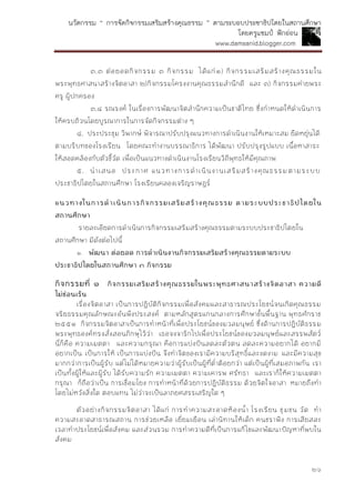 นวัตกรรม “ การจัดกิจกรรมเสริมสร้างคุณธรรม ” ตามระบอบประชาธิปไตยในสถานศึกษา
โดยครูแชมป์ ฟักอ่อน
www.damsanid.blogger.com
๒๖
๓.๓ ต่อยอดกิจกรรม ๓ กิจกรรม ได้แก่๑) กิจกรรมเสริมสร้างคุณธรรมใน
พระพุทธศาสนาสร้างจิตอาสา ๒)กิจกรรมโครงงานคุณธรรมสานึกดี และ ๓) กิจกรรมค่ายพระ
ครู ผู้ปกครอง
๓.๔ รณรงค์ ในเรื่องการพัฒนาจิตสานึกความเป็นชาติไทย ซึ่งกาหนดให้ดาเนินการ
ให้ครบถ้วนโดยบูรณาการในการจัดกิจกรรมต่าง ๆ
๔. ประประชุม วิพากษ์ พิจารณาปรับปรุงแนวทางการดาเนินงานให้เหมาะสม ยืดหยุ่นได้
ตามบริบทของโรงเรียน โดยคณะทางานบรรณาธิการ ได้พัฒนา ปรับปรุงรูปแบบ เนื้อหาสาระ
ให้สอดคล้องกับตัวชี้วัด เพื่อเป็นแนวทางดาเนินงานโรงเรียนวิถีพุทธให้มีคุณภาพ
๕. นาเสนอ ประกาศ แนวทางการดาเนินงานเสริมสร้างคุณธรรมตามระบบ
ประชาธิปไตยในสถานศึกษา โรงเรียนคลองเจริญราษฎร์
แนวทำงในกำรดำเนินกำรกิจกรรมเสริมสร้ำงคุณธรรม ตำมระบบประชำธิปไตยใน
สถำนศึกษำ
รายละเอียดการดาเนินการกิจกรรมเสริมสร้างคุณธรรมตามระบบประชาธิปไตยใน
สถานศึกษา มีดังต่อไปนี้
๑. พัฒนำ ต่อยอด กำรดำเนินงำนกิจกรรมเสริมสร้ำงคุณธรรมตำมระบบ
ประชำธิปไตยในสถำนศึกษำ ๓ กิจกรรม
กิจกรรมที่ ๑ กิจกรรมเสริมสร้ำงคุณธรรมในพระพุทธศำสนำสร้ำงจิตอำสำ ควำมดี
ไม่ซ่อนเร้น
เรื่องจิตอาสา เป็นการปฏิบัติกิจกรรมเพื่อสังคมและสาธารณประโยชน์จนเกิดคุณธรรม
จริยธรรมคุณลักษณะอันพึงประสงค์ ตามหลักสูตรแกนกลางการศึกษาขั้นพื้นฐาน พุทธศักราช
๒๕๕๑ กิจกรรมจิตอาสาเป็นการทาหน้าที่เพื่อประโยชน์ของมวลมนุษย์ ซึ่งด้านการปฏิบัติธรรม
พระพุทธองค์ทรงสั่งสอนภิกษุไว้ว่า เธอจงจาริกไปเพื่อประโยชน์ของมวลมนุษย์และสรรพสัตว์
นี่ก็คือ ความเมตตา และความกรุณา คือการแบ่งปันลดละตัวตน ลดละความอยากได้ อยากมี
อยากเป็น เป็นการให้ เป็นการแบ่งปัน จึงทาจิตของเรามีความบริสุทธิ์และงดงาม และมีความสุข
มากกว่าการเป็นผู้รับ แต่ไม่ได้หมายความว่าผู้รับเป็นผู้ที่ต่าต้อยกว่า แต่เป็นผู้ที่เสมอภาพกัน เรา
เป็นทั้งผู้ให้และผู้รับ ได้รับความรัก ความเมตตา ความเคารพ ศรัทธา และเราก็ให้ความเมตตา
กรุณา ก็ถือว่าเป็น การเชื่อมโยง การทาหน้าที่ด้วยการปฏิบัติธรรม ด้วยจิตใจอาสา หมายถึงทา
โดยไม่หวังสิ่งใด ตอบแทน ไม่ว่าจะเป็นลาภยศสรรเสริญใด ๆ
ตัวอย่างกิจกรรมจิตอาสา ได้แก่ การทาความสะอาดห้องน้า โรงเรียน ชุมชน วัด ทา
ความสะอาดสาธารณสถาน การช่วยเหลือ เยี่ยมเยือน เล่านิทานให้เด็ก คนชราฟัง การเสียสละ
เวลาทาประโยชน์เพื่อสังคม และส่วนรวม การทาความดีที่เป็นการแก้ไขและพัฒนาปัญหาที่พบใน
สังคม
 