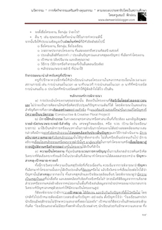 นวัตกรรม “ การจัดกิจกรรมเสริมสร้างคุณธรรม ” ตามระบอบประชาธิปไตยในสถานศึกษา
โดยครูแชมป์ ฟักอ่อน
www.damsanid.blogger.com
๒๙
- จะตั้งชื่อโครงงาน, ชื่อกลุ่ม ว่าอะไร?
- อื่น ๆ เช่น คุณธรรมใดที่จะนามาใช้ในการทาความดีนี้
จากนั้นจึงให้ประมวลข้อมูลเป็นผังมโนทัศน์ที่มีหัวข้อดังต่อไปนี้
๐ ชื่อโครงงาน, ชื่อกลุ่ม, ชื่อโรงเรียน
๐ วาดภาพประกอบโครงงาน ที่แสดงออกถึงความคิดสร้างสรรค์
๐ ประเด็นสิ่งดีที่อยากทา / ประเด็นปัญหา(และสาเหตุของปัญหา) ที่เลือกทาโครงงาน
๐ เป้าหมาย (เชิงปริมาณ และเชิงคุณภาพ)
๐ วิธีการ (วิธีการหรือกิจกรรมที่เป็นขั้นตอนเรียงข้อ)
๐ หลักธรรม/พระราชดาริ ที่นามาใช้
กิจกรรมแนะนำสำหรับครูที่ปรึกษำ
ครูที่ปรึกษาควรฝึกหัดให้นักเรียนนาเสนอโครงงานในหลากหลายเงื่อนไขเวลาและ
สถานการณ์ เช่น การนาเสนอในเวลา ๗ นาทีบนเวที การนาเสนอในเวลา ๓ นาทีที่หน้าบอร์ด
การนาเสนอใน ๓ ประโยคที่หน้าบอร์ดแต่ทาให้ผู้ฟังเข้าใจได้ไว เป็นต้น
หลักเกณฑ์กำรพิจำรณำ
๑) การประเมินโครงงานคุณธรรมนั้น ต้องเป็นโครงงานที่คิดริเริ่มโดยตัวของเยำวชน
เอง ไม่ว่าจะเป็นการคิดงานใหม่หรือคิดปรับปรุงแก้ปัญหางานเดิมก็ได้ โดยพิจารณาในสองส่วน
สาคัญคือการที่เยาวชนคิดเองทำเองอย่างแท้จริง กับแนวคิดสร้างสรรค์ใหม่ๆในการแก้ไขปัญหาที่
มีควำมเป็นนวัตกรรม (Constructive & Creative Moral Project)
๒) มีกำรใช้หลักธรรม ในทางพระพุทธศาสนาหรือศาสนาอื่นที่เกี่ยวข้อง และอัญเชิญพระ
รำชดำรัส/แนวพระรำชดำริสำคัญ เช่น เศรษฐกิจพอเพียง, หรือ บวร (บ้าน-วัด-โรงเรียน/
ราชการ) มาใช้เป็นหลักการหรือแนวทางในการดาเนินการโครงงานได้อย่างสอดคล้องเหมาะสม
กล่าวคือมีการยกหัวข้อหลักธรรมได้สอดคล้องกับประเด็นปัญหำและวิธีการดาเนินงาน มีการ
อธิบำยควำมหมำยหัวข้อหลักธรรมนั้นได้ถูกต้องกระชับ ไม่สั้นหรือเยิ่นเย่อจนเกินไป มีการ
อธิบายเชื่อมโยงหลักธรรมหรือพระราชดารินั้นๆ มาสู่แนวคิดในการทาโครงงานหรือเชื่อมโยงมำสู่
กำรปฏิบัติงำนหรือกิจกรรมต่างๆในโครงงานได้เป็นที่เข้าใจ
๓) ควำมเป็นโครงงำน ที่มุ่งเน้นกระบวนกำรทำงปัญญำในการสังเกตสารวจค้นคว้าคิด
วิเคราะห์คิดสังเคราะห์จนเข้าใจในประเด็นที่เลือกมาทาโครงงานได้ตลอดสายระหว่าง ปัญหำ-
สำเหตุ-เป้ำหมำย-ทำงแก้
ทั้งนี้การวิเคราะห์ความเป็นเหตุปัจจัยที่เกี่ยวเนื่องกัน ควรเริ่มจากการพิจารณาว่าปัญหำ
ที่เลือกมาทาโครงงานนั้นระบุได้เป็นประเด็นที่ชัดเจนหรือไม่ แล้วจึงวิเคราะห์เชื่อมโยงต่อไปได้ว่า
ปัญหานั้นมีสำเหตุมาจากอะไร ทั้งสาเหตุหลักและปัจจัยแวดล้อมอื่นๆ โดยพิจารณาดูว่ามีความ
เป็นเหตุเป็นผลที่น่าเชื่อถือ และสอดคล้องกับข้อเท็จจริงหรือไม่? (ควรมีสถิติข้อมูลจากการสังเกต
สารวจหรือจากแหล่งอ้างอิงจากหน่วยงานในพื้นที่จริงเช่นข้อมูลจากฝ่ายปกครองมาประกอบการ
วิเคราะห์ปัญหาสาเหตุด้วยจะทาให้มีความเป็นโครงงานสูง)
ก็ต้องพิจารณาว่ามีการวางเป้ำหมำย ได้ชัดเจน และรับกันกับปัญหาที่ตั้งไว้หรือไม่ โดย
ปกติทั่วไปเป้าหมายต้องมีสภาวะตรงข้ามกับปัญหา อย่างเช่น ตั้งปัญหาไว้ว่า “โรงเรียนสกปรก
นักเรียนมีพฤติกรรมไม่รักษาความสะอาดทิ้งขยะไม่ลงถัง” เป้าหมายก็ต้องวางในลักษณะตรงข้าม
กันคือ “โรงเรียนสะอาดไม่มีขยะทิ้งตกค้างในบริเวณต่างๆ นักเรียนช่วยกันรักษาความสะอาด ทิ้ง
 