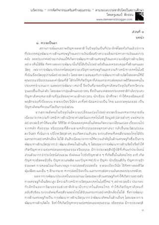 นวัตกรรม “ การจัดกิจกรรมเสริมสร้างคุณธรรม ” ตามระบอบประชาธิปไตยในสถานศึกษา
โดยครูแชมป์ ฟักอ่อน
www.damsanid.blogger.com
๓
ส่วนที่ ๑
บทนำ
๑. ควำมเป็นมำ
สถานการณ์และสภาพปัญหาของชาติ ในปัจจุบันเป็นที่ประจักษ์โดยทั่วกันแล้วว่าการ
ที่ประเทศมุ่งพัฒนาทางด้านเศรษฐกิจและการเงินเพื่อสร้างความแข็งแกร่งทางการเงินและการ
คลัง ของประเทศอย่างมากส่งผลให้เกิดการพัฒนาทางด้านเศรษฐกิจและความเจริญทางด้านวัตถุ
อย่าง เห็นได้ชัด ทิศทางของการพัฒนานั้นก็มิได้เป็นไปอย่างยั่งยืนและครอบคลุมทั้งด้านคนและ
วัตถุ เพราะการพัฒนาประเทศโดยมุ่งความเจริญทางเศรษฐกิจและความก้าวหน้าทางเทคโนโลยี
ที่เน้นเรื่องวัตถุอุปกรณ์อย่างรวดเร็ว โดยขาดความสมดุลกับการพัฒนาทางด้านจิตใจของคนให้มี
คุณธรรมจริยธรรมและค่านิยมที่ดี ได้ก่อให้เกิดปัญหาที่ส่งผลกระทบต่อคุณภาพชีวิตของคนใน
ประเทศจานวนมาก ผลของการพัฒนา เหล่านี้ จึงเป็นที่มาของปัญหาสังคมปัจจุบันที่จะทวีความ
รุนแรงขึ้นเป็นลาดับ โดยเฉพาะกลุ่มเด็กและเยาวชน ซึ่งเป็นอนาคตของประเทศชาติกาลังประสบ
ปัญหาสังคมหลายด้านที่รุมล้อมคุกคามเด็กเยาวชน นักเรียน นักศึกษา ทาให้หลงผิดและมี
พฤติกรรมที่เบี่ยงเบน ขาดระเบียบวินัยฯ ละทิ้งค่านิยมความเป็น ไทย และขาดคุณธรรม เป็น
ปัญหาสังคมที่ควรแก้ไขเป็นการเร่งด่วน
จากสภาพสังคมในปัจจุบันมีความเปลี่ยนแปลงไปอย่างรวดเร็วและหลากหลายอัน
เนื่องมาจากความก้าวหน้าทางด้านวิทยาศาสตร์และเทคโนโลยี ข้อมูลข่าวสารต่างๆ แพร่หลาย
อย่างรวดเร็วทาให้แนวคิด วิถีชีวิต ค่านิยมของบุคคลในสังคมเกิดความเปลี่ยนแปลง เบี่ยงเบนไป
จากหลัก ศีลธรรม จริยธรรมที่ดีงามตามหลักธรรมของพุทธศาสนา กลับชื่นชมวัฒนธรรม
ตะวันตก ที่เน้นการ บริโภควัตถุต่างๆ จนเกิดความสับสน ระบบสังคมที่เคยดีงามของไทยได้รับ
ผลกระทบอย่างหลีกเลี่ยง ไม่ได้ อันสืบเนื่องมาจากการให้ความสาคัญในด้านเศรษฐกิจซึ่งเป็นการ
พัฒนาทางด้านวัตถุมากกว่า พัฒนาสังคมในด้านอื่น ๆ โดยเฉพาะการพัฒนาทางด้านจิตใจจึงทาให้
เกิดปัญหาความย่อหย่อนของคุณธรรมจริยธรรม มีการประพฤติปฏิบัติที่เห็นแก่ประโยชน์
ส่วนตัวมากกว่าประโยชน์ส่วนรวม ยังส่งผล ไปยังปัญหาต่าง ๆ ที่เกิดขึ้นในสังคมไทย อาทิ เกิด
ปัญหาทุจริตคอรัปชั่น ปัญหายาเสพติด และปัญหาหย่าร้าง ปัญหา นักเรียนตีกัน ปัญหาการรัก
ร่วมเพศ การหลงมัวเมาในอบายมุข การปล่อยตัวปล่อยใจ ขาดระเบียบวินัย ไร้ทิศทางของชีวิต
ฟุ่มเฟือย และอื่น ๆ อีกมากมาย หากปล่อยไว้จะเป็น ผลกระทบต่อความมั่นคงของประเทศด้วย
ผลจากการพัฒนาประเทศในระยะผ่านมาโดยเฉพาะด้านเศรษฐกิจทาให้เกิดการขยายตัว
ทางเศรษฐกิจในอัตราสูง มีความก้าวหน้าทางวัตถุและเทคโนโลยีใหม่ ๆ อย่างรวดเร็ว ประกอบ
กับอิทธิพลจากวัฒนธรรมต่างชาติเข้ามามีบทบาทในสังคมไทย ทาให้เกิดปัญหาสังคมที่
สลับซับซ้อน ระบบสังคมที่เคยดีงามของไทยได้รับผลกระทบอย่างหลีกเลี่ยงไม่ได้ ซึ่งการพัฒนา
ทางด้านเศรษฐกิจเป็น การพัฒนาทางด้านวัตถุมากกว่าพัฒนาสังคมในด้านอื่นๆ โดยเฉพาะการ
พัฒนาทางด้านจิตใจ จึงทาให้เกิดปัญหาความย่อหย่อนของคุณธรรม จริยธรรม มีการประพฤติ
 