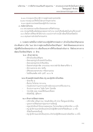 นวัตกรรม “ การจัดกิจกรรมเสริมสร้างคุณธรรม ” ตามระบอบประชาธิปไตยในสถานศึกษา
โดยครูแชมป์ ฟักอ่อน
www.damsanid.blogger.com
๓๔
๒.๑๑ ควบคุมระเบียบกติกาการอยู่ค่ายอย่างเคร่งครัด
๒.๑๒ ควบคุมเวลาให้เป็นไปตามกาหนดการค่าย
๒.๑๓ ดูแลความปลอดภัยของผู้เข้ารับการอบรม
๓. หลังกำรทำงำน
๓.๑ ตรวจสอบความเรียบร้อยของสถานที่จัดกิจกรรม
๓.๒ ประชุมทีมชี้แจงข้อผิดพลาดของการทางาน รวมไปถึงเพิ่มเติมในส่วนที่ควรจะมี
๓.๓ เปิดโอกาสให้สมาชิกได้ว่ากล่าว แนะนาการทางานได้ เพื่อแก้ไขในครั้งต่อไป
๓.๔ สรุปผลการดาเนินกิจกรรมค่าย
๒. ระดมควำมคิดในกำรจัดทำแนวปฏิบัติกิจกรรมต่ำง ๆ ด้ำนโรงเรียนวิถีพุทธตำม
ประเด็นต่ำง ๆ คือ “๒๙ ประกำรสู่ควำมเป็นโรงเรียนวิถีพุทธ” จัดทำขั้นตอนแนวทำงกำร
ปฏิบัติในโรงเรียนทุกประกำร เพื่อเป็นแนวทำงให้โรงเรียนดำเนินกำร ซึ่งมีแนวทำงกำร
พัฒนำโรงเรียนวิถีพุทธ ๕ ด้ำน
๒.๑ ด้ำนกำยภำพ
- มีป้ายโรงเรียนวิถีพุทธ -
- มีพระพุทธรูปบริเวณหน้าโรงเรียน
- มีพระพุทธรูปประจาห้องเรียน
- มีพุทธศาสนสุภาษิต วาทะธรรม พระราชดารัส ติดตามที่ต่าง ๆ
- มีความสะอาด สงบ ร่มรื่น
- มีห้องพระพุทธศาสนา หรือลานธรรม
- ไม่มีสิ่งเสพติด เหล้า บุหรี่ ๑๐๐ %
๒.๒ ด้ำนพฤติกรรมนักเรียน ครู และผู้บริหำรโรงเรียน
- รักษาศีล ๕
- ยิ้มง่าย ไหว้สวย กราบงาม
- ก่อนรับประทานอาหารจะมีการพิจารณาอาหารที่รับประทาน
- รับประทานอาหาร ไม่ดัง ไม่หก ไม่เหลือ
- ประหยัด ออม ถนอมใช้เงินและสิ่งของ
- มีนิสัยใฝ่รู้ สู้สิ่งยาก
๒.๓ ด้ำนกำรเรียนกำรสอน
- บริหารจิต เจริญภาวนา ก่อนเข้าเรียน เช้า-บ่าย ทั้งครูและนักเรียน
- บูรณาการวิถีพุทธทุกกลุ่มสาระการเรียนรู้
- ครูพานักเรียนทาโครงงานคุณธรรม กิจกรรมจิตอาสาสัปดาห์ละ ๑ ครั้ง
- ครู ผู้บริหารและนักเรียนทุกคนไปปฏิบัติศาสนกิจที่วัดเดือนละ ๑ ครั้ง
มีวัดเป็นแหล่งเรียนรู้
- ครู ผู้บริหารและนักเรียนทุกคน เข้าค่ายปฏิบัติธรรมอย่างน้อยปีละ ๑ ครั้ง
 