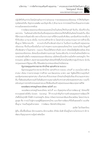 นวัตกรรม “ การจัดกิจกรรมเสริมสร้างคุณธรรม ” ตามระบอบประชาธิปไตยในสถานศึกษา
โดยครูแชมป์ ฟักอ่อน
www.damsanid.blogger.com
๔
ปฏิบัติที่เห็นแก่ประโยชน์ส่วนตัวมากกว่าส่วนรวม การขาดคุณธรรมจริยธรรม ทาให้เกิดปัญหา
ทุจริตคอรัปชั่น ปัญหายาเสพติด และปัญหาอื่น ๆ อีกมากมาย หากปล่อยไว้จะเป็นผลกระทบต่อ
ความมั่นคงของประเทศด้วย
การพัฒนาคุณธรรมจริยธรรมของคนไทยในสังคมให้เป็นคนดี จึงเป็น เรื่องที่จาเป็น
เพราะคน ในสังคมต่างเรียกร้องในเรื่องคุณธรรมจริยธรรมให้เกิดขึ้นในสังคมไทยแม้เป็น เรื่อง
ที่มีความยากเป็นอย่างยิ่ง เพราะเป็นกระบวนการที่มีความสลับซับซ้อน และมีองค์ประกอบอื่น ๆ
ที่เกี่ยวข้อง มากมาย ดังนั้น กระทรวงศึกษาธิการ โดยสานักงานคณะกรรมการการศึกษาขั้น
พื้นฐาน ได้พิจารณาถึง ความจาเป็นที่จะต้องดาเนินการ ในเรื่องการเสริมสร้างคุณธรรม
จริยธรรม ซึ่งเป็นเครื่องมือในการกาหนดความสงบสุขของสังคมไทย (ผลงานวิจัย ข้อมูลที่
เกี่ยวข้องต่าง ๆ ในเอกสาร – ๒๔๘๖ ที่แนบ)ได้วิเคราะห์แล้ว พบว่า สังคมใดมีผู้เพียบพร้อม ด้วย
คุณธรรมจริยธรรม สังคมนั้นจะมีแต่ความสงบสุข ในขณะเดียวกัน หากคนในสังคมใดมีความ
บกพร่องด้านจิตใจ ขาดคุณธรรมและจริยธรรม แม้สังคมนั้นจะมีความมั่งคั่งทางเศรษฐกิจ ก็หา
ความสงบ สุขได้ยาก สรุปภาพรวมของปัญหาสังคมที่เกิดขึ้นกับคนในชาติทุกกลุ่มเป้าหมาย นับวัน
จะรุนแรงและทวีคูณมากขึ้น ที่มีผลต่อประเทศและสังคมไทยโดยรวม
รัฐธรรมนูญแห่งรำชอำณำจักรไทย พุทธศักรำช ๒๕๕๐
รัฐธรรมนูญแห่งราชอาณาจักรไทย พุทธศักราช ๒๕๕๐ ส่วนที่ ๕ แนวนโยบายด้าน
ศาสนา สังคม การสาธารณสุข การศึกษา และวัฒนธรรม มาตรา ๗๙ รัฐต้องให้ความอุปถัมภ์
และคุ้มครองพระพุทธศาสนา เป็นศาสนาที่ประชาชนชาวไทยส่วนใหญ่นับถือมาช้านานและศาสนา
อื่น ทั้งต้องส่งเสริมความเข้าใจอันดีและความสมานฉันท์ระหว่างศาสนิกชนของทุกศาสนา รวมทั้ง
สนับสนุนการนาหลักธรรมของศาสนามาใช้เพื่อเสริมสร้างคุณธรรมและพัฒนาคุณภาพชีวิต
แผนพัฒนำเศรษฐกิจและสังคม ฉบับที่ ๑๐
แผนพัฒนาเศรษฐกิจและสังคม ฉบับที่ ๑๐ มีจุดมุ่งหมายในการพัฒนาสู่ “สังคมที่มี
ความสุขอย่างยั่งยืน (Green Society) ให้ ความสาคัญกับการสร้างสมดุลของการพัฒนาให้
เกิดขึ้นในทุกมิติ ทั้งมิติ ทางเศรษฐกิจ สังคม ทรัพยากรธรรมชาติและสิ่งแวดล้อม โดยเปาหมาย
สูงสุด คือ การนาไปสู่ความอยู่ดีมีสุขของคนไทย และเกิดการพัฒนาที่ยั่งยืนตลอดไป แนวคิด
พื้นฐาน “คนเป็นศูนย์กลางของ การพัฒนา ยึดหลักปรัชญาของ เ ศ ร ษ ฐ ก ิจ พ อ เ พ ีย ง ” โ ด ย เ ฉ พ า ะ
เ ร ื่อ ง ก า ร เ ส ร ิม ส ร ้า ง ค ุณ ภ า พ ค น ใ ห ้เ ป ็น ค น ด ี ม ีค ุณ ธ ร ร ม ม ีค ว า ม ซ ื่อ ส ัต ย ์ สุจริต ไม่เบียดเบียน
ผู้อื่น เอื้อเฟื้อเผื่อแผ่ มีความอดทน มีความเพียร มีวินัย มีสติ ตั้งอยู่ในความไม่ประมาท มีการ
พัฒนาปัญญาและความรู้อย่างต่อเนื่อง
 