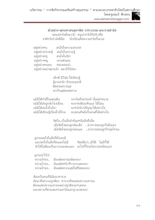 นวัตกรรม “ การจัดกิจกรรมเสริมสร้างคุณธรรม ” ตามระบอบประชาธิปไตยในสถานศึกษา
โดยครูแชมป์ ฟักอ่อน
www.damsanid.blogger.com
๔๑
ตัวอย่ำง พุทธศำสนสุภำษิต วำทะธรรม พระรำชดำรัส
พ่อแม่หวังพึ่งพาเจ้า ครูเล่าหวังให้สร้างชื่อ
ชาติหวังกาลังฝีมือ นักเรียนคือความหวังทั้งมวล
อยู่อย่างคน สนใจในความสะอาด
อยู่อย่างปราชญ์ สนใจในความรู้
อยู่อย่างครู สนใจในวิชา
อยู่อย่างหมู เอาแต่นอน
อยู่อย่างหนอน ชอบของเน่า
อยู่อย่างพระพุทธเจ้า สมาธิวิปัสนา
เด็กดี มีวินัย ใฝ่เรียนรู้
สู้งานหนัก รักธรรมชาติ
ตัดขาดอบายมุข
จะเป็นสุขตลอดกาล
แม้มิได้ทาดีในแดนดิน จะถวิลถึงสวรรค์ นั้นอย่าหมาย
แม้มิได้ส่งลูกเข้าโรงเรียน จะภาคเพียรเห็นผล ได้ไฉน
แม้มิได้สนใจในวิชา จะหวังรับปริญญาได้อย่างไร
แม้มิได้เรียนรู้เรื่องใกล้ไกล จะสอนศิษย์เป็นคนดีได้อย่างไร
จิตใจ...เป็นสิ่งสาคัญเหนือสิ่งอื่นใด
เมื่อจิตใจของลูกเข้มแข็ง ...ร่างกายของลูกก็แข็งแรง
เมื่อจิตใจของลูกอ่อนแอ ...ร่างกายของลูกก็ทรุดโทรม
ลูกจงพอใจในสิ่งที่ตัวเองมี
และพอใจในสิ่งที่ตนเองไม่มี คิดเสียว่า...มีก็ดี ไม่มีก็ได้
จักได้ไม่ต้องเป็นภาระของตนเอง จะไปที่ไหนก็สบายเหมือนนก
ลูกจงจาไว้ว่า
ความโกรธ... มีผลต่ออารมณ์ของเรา
ความโกรธ... มีผลต่อหน้าที่การงานของเรา
ความโกรธ... มีผลต่อความสุขในชีวิตของเรา
ต้องเป็นคนที่มีสัมมาคารวะ
สัมมาคือความถูกต้อง คารวะคือแสดงความเคารพ
ต้องแสดงความเคารพอย่างถูกต้องแก่บุคคล
และสถานที่ตามสมควรแก่วัยและฐานะของเรา
 
