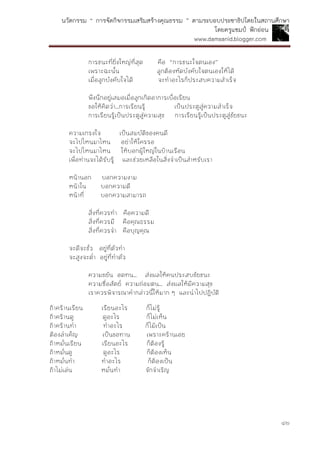 นวัตกรรม “ การจัดกิจกรรมเสริมสร้างคุณธรรม ” ตามระบอบประชาธิปไตยในสถานศึกษา
โดยครูแชมป์ ฟักอ่อน
www.damsanid.blogger.com
๔๒
การชนะที่ยิ่งใหญ่ที่สุด คือ “การชนะใจตนเอง”
เพราะฉะนั้น ลูกต้องหัดบังคับใจตนเองให้ได้
เมื่อลูกบังคับใจได้ จะทาอะไรก็ประสบความสาเร็จ
พึงนึกอยู่เสมอเมื่อลูกเกิดอาการเบื่อเรียน
ขอให้คิดว่า...การเรียนรู้ เป็นประตูสู่ความสาเร็จ
การเรียนรู้เป็นประตูสู่ความสุข การเรียนรู้เป็นประตูสู่ชัยชนะ
ความเกรงใจ เป็นสมบัติของคนดี
จะไปไหนมาไหน อย่าให้ใครรอ
จะไปไหนมาไหน ให้บอกผู้ใหญ่ในบ้านเรือน
เพื่อท่านจะได้รับรู้ และช่วยเหลือในสิ่งจาเป็นสาหรับเรา
หน้านอก บอกความงาม
หน้าใน บอกความดี
หน้าที่ บอกความสามารถ
สิ่งที่ควรทา คือความดี
สิ่งที่ควรมี คือคุณธรรม
สิ่งที่ควรจา คือบุญคุณ
จะดีจะชั่ว อยู่ที่ตัวทา
จะสูงจะต่า อยู่ที่ทาตัว
ความขยัน อดทน... ส่งผลให้คนประสบชัยชนะ
ความซื่อสัตย์ ความถ่อมตน... ส่งผลให้มีความสุข
เราควรพิจารณาคากล่าวนี้ให้มาก ๆ และนาไปปฏิบัติ
ถ้าคร้านเรียน เรียนอะไร ก็ไม่รู้
ถ้าคร้านดู ดูอะไร ก็ไม่เห็น
ถ้าคร้านทา ทาอะไร ก็ไม้เป็น
ต้องลาเค็ญ เป็นขอทาน เพราะคร้านเอย
ถ้าหมั่นเรียน เรียนอะไร ก็ต้องรู้
ถ้าหมั่นดู ดูอะไร ก็ต้องเห็น
ถ้าหมั่นทา ทาอะไร ก็ต้องเป็น
ถ้าไม่เล่น หมั่นทา จักจาเริญ
 