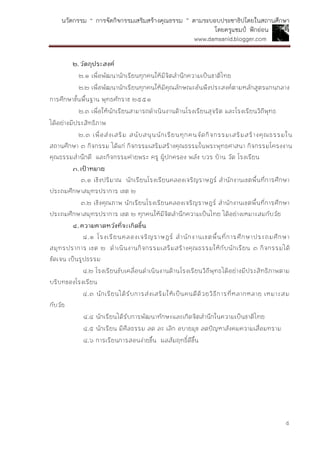 นวัตกรรม “ การจัดกิจกรรมเสริมสร้างคุณธรรม ” ตามระบอบประชาธิปไตยในสถานศึกษา
โดยครูแชมป์ ฟักอ่อน
www.damsanid.blogger.com
๕
๒.วัตถุประสงค์
๒.๑ เพื่อพัฒนานักเรียนทุกคนให้มีจิตสานึกความเป็นชาติไทย
๒.๒ เพื่อพัฒนานักเรียนทุกคนให้มีคุณลักษณะอันพึงประสงค์ตามหลักสูตรแกนกลาง
การศึกษาขั้นพื้นฐาน พุทธศักราช ๒๕๕๑
๒.๓ เพื่อให้นักเรียนสามารถดาเนินงานด้านโรงเรียนสุจริต และโรงเรียนวิถีพุทธ
ได้อย่างมีประสิทธิภาพ
๒.๓ เพื่อส่งเสริม สนับสนุนนักเรียนทุกคนจัดกิจกรรมเสริมสร้างคุณธรรมใน
สถานศึกษา ๓ กิจกรรม ได้แก่ กิจกรรมเสริมสร้างคุณธรรมในพระพุทธศาสนา กิจกรรมโครงงาน
คุณธรรมสานึกดี และกิจกรรมค่ายพระ ครู ผู้ปกครอง พลัง บวร บ้าน วัด โรงเรียน
๓.เป้ำหมำย
๓.๑ เชิงปริมาณ นักเรียนโรงเรียนคลองเจริญราษฎร์ สานักงานเขตพื้นที่การศึกษา
ประถมศึกษาสมุทรปราการ เขต ๒
๓.๒ เชิงคุณภาพ นักเรียนโรงเรียนคลองเจริญราษฎร์ สานักงานเขตพื้นที่การศึกษา
ประถมศึกษาสมุทรปราการ เขต ๒ ทุกคนให้มีจิตสานึกความเป็นไทย ได้อย่างเหมาะสมกับวัย
๔.ควำมคำดหวังที่จะเกิดขึ้น
๔.๑ โรงเรียนคลองเจริญราษฎร์ สานักงานเขตพื้นที่การศึกษาประถมศึกษา
สมุทรปราการ เขต ๒ ดาเนินงานกิจกรรมเสริมสร้างคุณธรรมให้กับนักเรียน ๓ กิจกรรมได้
ชัดเจน เป็นรูปธรรม
๔.๒ โรงเรียนขับเคลื่อนดาเนินงานด้านโรงเรียนวิถีพุทธได้อย่างมีประสิทธิภาพตาม
บริบทของโรงเรียน
๔.๓ นักเรียนได้รับการส่งเสริมให้เป็นคนดีด้วยวิธีการที่หลากหลาย เหมาะสม
กับวัย
๔.๔ นักเรียนได้รับการพัฒนาทักษะและเกิดจิตสานึกในความเป็นชาติไทย
๔.๕ นักเรียน มีศีลธรรม ลด ละ เลิก อบายมุข ลดปัญหาสังคมความเสื่อมทราม
๔.๖ การเรียนการสอนง่ายขึ้น ผลสัมฤทธิ์ดีขึ้น
 