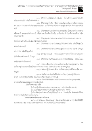 นวัตกรรม “ การจัดกิจกรรมเสริมสร้างคุณธรรม ” ตามระบอบประชาธิปไตยในสถานศึกษา
โดยครูแชมป์ ฟักอ่อน
www.damsanid.blogger.com
๕๑
๓.๑) มีกิจกรรมสวดมนต์ไหว้พระ ก่อนเข้าเรียนและก่อนเลิก
เรียนประจาวัน (เพื่อใกล้ชิดศาสนา)
๓.๒) มีกิจกรรมรับศีล หรือทบทวนศีลทุกวัน อาจเป็นบทกลอน
หรือเพลง เช่นเดียวกับกิจกรรมแผ่เมตตา (เพื่อให้ตระหนักถึงการอยู่ร่วมกันในสังคมอย่างสันติ
สุข)
๓.๓) มีกิจกรรมทาสมาธิรูปแบบต่างๆ เช่น นั่งสมาธิ ท่องอาขยาน
เพื่อสมาธิ สวดมนต์สร้างสมาธิ หรือทาสมาธิเคลื่อนไหวอื่น ๆ เป็นประจาวันหรือก่อนเรียน (เพื่อ
พัฒนาสมาธิ)
๓.๔) มีกิจกรรมพิจารณาอาหารก่อนรับประทานอาหารกลางวัน
(เพื่อให้กินเป็น กินอย่างมีสติ มีปัญญารู้เข้าใจ)
๓.๕) มีกิจกรรมอาสาตาวิเศษปฏิบัติวินัยหรือศีล (เพื่อให้อยู่เป็น
อยู่อย่างสงบสุข)
๓.๖) มีกิจกรรมประเมินผลการปฏิบัติธรรม (ศีล สมาธิ ปัญญา)
ประจาวัน (เพื่อให้อยู่เป็น)
๓.๗) มีการสวดมนต์ ฟังธรรมประจาสัปดาห์ หรือในวันพระ
(เพื่อพัฒนาศีล สมาธิ ปัญญา)
๓.๘) มีกิจกรรมบันทึกและยกย่องการปฏิบัติธรรม (เน้นย้าและ
เสริมแรงการทาความดี)
๓.๙) ทุกห้องเรียนมีการกาหนดข้อตกลงในการอยู่ร่วมกัน โดย
เข้าใจเหตุผลและประโยชน์ที่มีต่อการอยู่ร่วมกัน (พัฒนาศีล/วินัย ด้วยปัญญา)
๓.๑๐) พัฒนาผู้เรียนรอบด้าน ให้มีความสมบูรณ์ทั้งกาย ใจ และ
ปัญญา
๓.๑๑) จัดโอกาส ส่งเสริมให้เกิดการเรียนรู้ และปฏิบัติธรรม
ต่างๆ ให้สอดคล้องกับชีวิต ส่งเสริมให้เกิดการแสวงหาความรู้
๓.๑๒) กิจกรรมเสียงตามสาย นิทานธรรมะ อ่านพุทธสุภาษิต
อ่านข่าวกิจกรรมธรรมะจากหนังสือพิมพ์
ตัวชี้วัดควำมสำเร็จ
ผู้เรียนปฏิบัติตนตามหลักธรรมทางศาสนา อย่างน้อยร้อยละ ๘๐
ผู้เรียนเข้าร่วมกิจกรรมวันสาคัญทางพุทธศาสนา ทุกคน
ผู้เรียนที่มีคุณลักษณะเป็นผู้มีนิสัยเบิกบาน จิตแจ่มใส มีเจตคติที่ดีต่อ
กิจกรรมวันสาคัญทางพุทธศาสนา
แนวทำงกำรวัดและประเมินผล
แนวทางการวัดและประเมินผล ประเมินได้ตามสภาพจริง โดยใช้วิธีที่
หลากหลาย เช่น การสังเกตพฤติกรรม การสัมภาษณ์/สอบถามเจตคติ
 