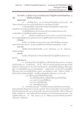 นวัตกรรม “ การจัดกิจกรรมเสริมสร้างคุณธรรม ” ตามระบอบประชาธิปไตยในสถานศึกษา
โดยครูแชมป์ ฟักอ่อน
www.damsanid.blogger.com
๕๒
กิจกรรมที่ ๑๖ ผู้บริหำร ครู และนักเรียนทุกคน ไปปฏิบัติศำสนกิจที่วัดเดือนละ ๑
ครั้ง มีวัดเป็นแหล่งเรียนรู้
วัตถุประสงค์
๑) เพื่อให้ผู้บริหาร ครู และนักเรียนได้ปฏิบัติศาสนกิจร่วมกัน เพื่อ
เทิดพระเกียรติ และถวายความจงรักภักดี ต่อพระบาทสมเด็จพระเจ้าอยู่หัว
๒) เพื่อปลูกฝังให้ทุกคนเป็นคนดี บาเพ็ญประโยชน์ต่อสังคม อยู่ร่วมกันใน
สังคมที่หลากหลายวัฒนธรรมได้อย่างมีความสุข
๓) เพื่อให้ผู้เรียนสามารถประมวลความรู้ และแนวคิดมาเป็นแนวทางใน
การดารงชีวิต และปฏิบัติตนตามหลักคาสอนของศาสนา
๔) เพื่อให้ทุกคนมีศีลธรรม มีสมาธิ มีความสามัคคี รู้จักเสียสละ
มีความกตัญญูต่อผู้มีพระคุณ รู้จักและเข้าร่วมการปฏิบัติศาสนกิจทางศาสนาเป็นประจา
เป้ำหมำย
ผู้บริหาร ครู นักเรียน และคณะกรรมการสถานศึกษาขั้นพื้นฐาน ตลอดจน
บุคลากรในหน่วยงานทุกคน เข้าร่วมการปฏิบัติศาสนกิจที่วัดอย่างน้อยเดือนละ ๑ ครั้ง
ระยะเวลำ
ปฏิบัติศาสนกิจทุกเดือนในวันขึ้น ๑๕ ค่า หรือวันแรม ๑๕ ค่า ในช่วงเวลา
เปิดเรียนทุกเดือน
สถำนที่
โรงเรียน วัดในเขตบริการ หรือทุกวัดที่สนใจเข้าร่วมปฏิบัติศาสนกิจตามความ
ต้องการ
วิธีดำเนินกำร
๑) พานักเรียนไปวัด หรือปฏิบัติธรรม ที่โรงเรียนในวันธรรมสวนะ กาหนดทุก
วันที่เป็นวันขึ้น ๑๕ ค่าหรือวันแรม ๑๕ ค่า เป็นการกาหนดประชุมฟังธรรมของพุทธบริษัท
โดยถือว่าการฟังธรรมตามกาลเวลาที่กาหนดเป็นประจา ย่อมก่อให้เกิดสติปัญญา สิริมงคลแก่
ผู้ฟัง อย่างน้อยได้รับธรรมเสวนานิสงส์อยู่แล้ว การฟังธรรมนี้ พระพุทธเจ้าทรงบัญญัติไว้
ให้ทุกคนละเว้นการประพฤติกิจที่เป็นบาปต่างๆ และปฏิบัติสมาทานศีล รับศีล ๕ หรือศีล ๘
ซึ่งนับว่าเกิดประโยชน์แก่ผู้ปฏิบัติ และได้รับอานิสงส์แห่งการฟังธรรม ๕ ประการ คือ
๑.๑) ผู้ฟังธรรมย่อมได้ฟังสิ่งที่ยังไม่เคยฟัง
๑.๒) สิ่งใดได้เคยฟังแล้ว แต่ไม่เข้าใจชัด ย่อมเข้าใจสิ่งนั้นชัด
๑.๓) บรรเทาความสงสัยได้ชัดเจน
๑.๔) ทาความเห็นให้ถูกต้อง
๑.๕) จิตของผู้ฟังย่อมผ่องใส
๒) การไหว้พระสวดมนต์ กาหนดให้ทุกคนสวดมนต์เพื่อเป็นการสรรเสริญ
คุณพระรัตนตรัย คือพระพุทธ พระธรรม พระสงฆ์ โดยบทสวดมนต์นามาจากพระสูตรต่าง ๆ
ในพระไตรปิฎกส่วนหนึ่ง และจากนักปราชญ์ทางพระพุทธศาสนาที่แต่งขึ้น เพื่อนามาเป็นอุบาย
ฝึกจิต และฝึกสมาธิ ขณะสวดให้ระลึกถึงพระพุทธคุณ และคาสั่งสอนของพระพุทธองค์ โดย
ปฏิบัติทุกวันขึ้น ๑๕ ค่า หรือ วันแรม ๑๕ ค่า หรือตามเวลาสะดวกที่แต่ละสถานศึกษา
เห็นสมควร ดังตัวอย่าง
 