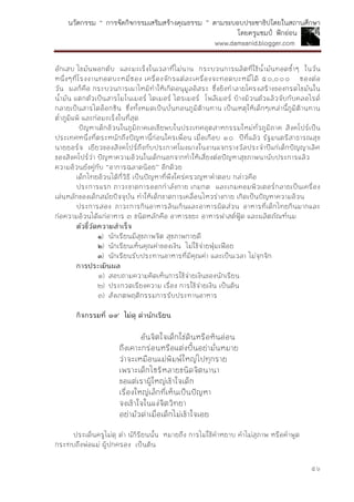 นวัตกรรม “ การจัดกิจกรรมเสริมสร้างคุณธรรม ” ตามระบอบประชาธิปไตยในสถานศึกษา
โดยครูแชมป์ ฟักอ่อน
www.damsanid.blogger.com
๕๖
อักเสบ ไขมันพอกตับ และมะเร็งในเวลาที่ไม่นาน กระบวนการผลิตที่ใช้น้ามันทอดซ้าๆ ในวัน
หนึ่งๆที่โรงงานทอดบะหมี่ซอง เครื่องจักรแต่ละเครื่องจะทอดบะหมี่ได้ ๕๐,๐๐๐ ซองต่อ
วัน ผลก็คือ กระบวนการเผาไหม้ทาให้เกิดอนุมูลอิสระ ซึ่งยิงทาลายโครงสร้างของกรดไขมันใน
น้ามัน แตกตัวเป็นสารโมโนเมอร์ ไดเมอร์ ไตรเมอร์ โพลีเมอร์ บ้างม้วนตัวแล้วจับกับคลอไรด์
กลายเป็นสารไดอ็อกซิน ซึ่งทั้งหมดเป็นบั่นทอนภูมิต้านทาน เป็นเหตุให้เด็กๆเหล่านี้ภูมิต้านทาน
ต่าภูมิแพ้ และก่อมะเร็งในที่สุด
ปัญหาเด็กอ้วนในภูมิภาคเอเชียพบในประเทศอุตสาหกรรมใหม่ทั่วภูมิภาค สิงคโปร์เป็น
ประเทศหนึ่งที่ตระหนักถึงปัญหานี้ก่อนใครเพื่อน เมื่อเกือบ ๑๐ ปีที่แล้ว รัฐมนตรีสาธารณสุข
นายยอร์จ เยียวของสิงคโปร์ถึงกับประกาศโผงผางในงานแจกรางวัลประจาปีแก่เด็กปัญญาเลิศ
ของสิงคโปร์ว่า ปัญหาความอ้วนในเด็กนอกจากทาให้เสี่ยงต่อปัญหาสุขภาพนานับประการแล้ว
ความอ้วนยังคู่กับ “อาการฉลาดน้อย” อีกด้วย
เด็กไทยอ้วนได้กี่วิธี เป็นปัญหาที่พึงใคร่ครวญหาคาตอบ กล่าวคือ
ประการแรก ภาวะขาดการออกกาลังกาย เกมกด และเกมคอมพิวเตอร์กลายเป็นเครื่อง
เล่นหลักของเด็กสมัยปัจจุบัน ทาให้เด็กขาดการเคลื่อนไหวร่างกาย เกิดเป็นปัญหาความอ้วน
ประการสอง ภาวะการกินอาหารล้นเกินและอาหารผิดส่วน อาหารที่เด็กไทยกินมากและ
ก่อความอ้วนได้แก่อาหาร ๓ ชนิดหลักคือ อาหารขยะ อาหารฟาสต์ฟู้ด และผลิตภัณฑ์นม
ตัวชี้วัดควำมสำเร็จ
๑) นักเรียนมีสุขภาพจิต สุขภาพกายดี
๒) นักเรียนเห็นคุณค่าของเงิน ไม่ใช้จ่ายฟุ่มเฟือย
๓) นักเรียนรับประทานอาหารที่มีคุณค่า และเป็นเวลา ไม่จุกจิก
กำรประเมินผล
๑) สอบถามความคิดเห็นการใช้จ่ายเงินของนักเรียน
๒) ประกวดเรียงความ เรื่อง การใช้จ่ายเงิน เป็นต้น
๓) สังเกตพฤติกรรมการรับประทานอาหาร
กิจกรรมที่ ๑๙ ไม่ดุ ด่ำนักเรียน
อันจิตใจเด็กใช่ดินหรือหินอ่อน
ถึงเคาะกร่อนหรือแต่งปั้นอย่ามั่นหมาย
ว่าจะเหมือนแม่พิมพ์ใหญ่ไปทุกราย
เพราะเด็กไซร้หลายชนิดจิตนานา
ขอแต่เราผู้ใหญ่เข้าใจเด็ก
เรื่องใหญ่เล็กที่เห็นเป็นปัญหา
จงเข้าใจในแง่จิตวิทยา
อย่ามัวด่าเมื่อเด็กไม่เข้าใจเอย
ประเด็นครูไม่ดุ ด่า นัก้รียนนั้น หมายถึง การไม่ใช้คาหยาบ คาไม่สุภาพ หรือคาพูด
กระทบถึงพ่อแม่ ผู้ปกครอง เป็นต้น
 