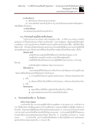 นวัตกรรม “ การจัดกิจกรรมเสริมสร้างคุณธรรม ” ตามระบอบประชาธิปไตยในสถานศึกษา
โดยครูแชมป์ ฟักอ่อน
www.damsanid.blogger.com
๖๐
กำรดำเนินกำร
๑) จัดทาโครงการกิจกรรมประจาวันพระ
๒) ประชาสัมพันธ์ รณรงค์ ผู้บริหาร ครู และนักเรียนทุกคนแต่งกายด้วยชุดขาว
หรือเสื้อสีขาวในวันพระ
กำรประเมินผล
ประเมินผลภาพรวมในกิจกรรมด้านที่ ๕
๒๗. กิจกรรมทำบุญใส่บำตรในวันพระ
ในปัจจุบันความเจริญทางด้านวัตถุมีมากขึ้น ทาให้ความเจริญทางจิตใจ
ลดน้อยลง ทาให้บุคคลส่วนมากเกิดความเห็นแก่ตัว ขาดการเสียสละ เพื่อส่งเสริมให้คนรู้จัก
การเสียสละ การทาบุญบริจาคทาน จึงจัดกิจกรรมทาบุญใส่บาตรในวันพระนี้ขึ้น เพื่อให้นักเรียน
ได้ตระหนัก เข้าใจและเป็นผู้จรรโลงพระพุทธศาสนาประพฤติปฏิบัติและสามารถดาเนินชีวิตได้
อย่างถูกต้องเหมาะสม เป็นแบบอย่างที่ดีและเป็นพลังในการพัฒนาสังคมให้งดงามยิ่ง ๆ ขึ้นไป
วัตถุประสงค์
๑)เพื่อสร้างความสัมพันธ์ให้เกิดขึ้นระหว่างนักเรียนกับชุมชน (บวร)
๒)เพื่อเป็นการอนุรักษ์ จรรโลง ศาสนาให้คงอยู่ตลอดไป
๓)เพื่อให้นักเรียนเข้าใจและสามารถปฏิบัติพิธีกรรมทางศาสนา การทาบุญ
ใส่บาตร
๔)นักเรียนรู้จักการเสียสละ โดยการถวายอาหาร
วิธีดำเนินกำร
ประชาสัมพันธ์ให้นักเรียนทราบเกี่ยวกับความสาคัญของการทาบุญใส่บาตร
โดยอาจจัดในเสียงตามสายหรือครูประกาศหน้าเสาธง
๑. กาหนดให้นักเรียนทาบุญใส่บาตรในวันพระ หรืออย่างน้อยสัปดาห์ละ
๑ ครั้ง
๒. เชิญชวนให้นักเรียนได้ใส่บาตรในวันพระ หรืออย่างน้อยสัปดาห์ละ
๑ ครั้ง
ข้อเสนอแนะ
๑. ครูควรชี้แนะหรือให้ความรู้แก่นักเรียนเกี่ยวกับการให้ทาน
๒. ครูอาจสอดแทรกธรรมะในการสอนในชั่วโมงเรียน
๖. กิจกรรมรักษำศีล ๕ ในวันพระ
หลักกำรและเหตุผล
การรักษาศีล คือ ความประพฤติดี หรือประพฤติชอบ ทางกายและวาจา การรักษากาย
วาจา ให้เรียบร้อย เป็นพื้นฐานของการทาความดีทุกอย่าง บุคคลควรได้มีการปฏิบัติควบคู่กับการ
รักษาศีล ด้วยเหตุว่ามีผู้มีศีลย่อมเป็นบ่อเกิดของคุณธรรมต่าง ๆ จะนาพาและเป็นแนวทางแห่ง
การทาความดี และจรรโลงชีวิต ส่งเสริมให้เกิดความสงบสุข การประพฤติปฏิบัติที่เป็นคุณงาม
ความดี เพื่อความสงบสุขของตนเองและสังคม ได้แก่ ศีล ๕ (เบญจศีล) และธรรม ๕ (เบญจ
ธรรม) การรักษาศีล ถูกกาหนดขึ้นเพื่อเอื้อต่อการเลือกปฏิบัติตามความพร้อมของ
พุทธศาสนิกชน โดยแบ่งออกเป็น ๒ ประเภท คือ
 