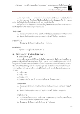 นวัตกรรม “ การจัดกิจกรรมเสริมสร้างคุณธรรม ” ตามระบอบประชาธิปไตยในสถานศึกษา
โดยครูแชมป์ ฟักอ่อน
www.damsanid.blogger.com
๖๑
๑. ปกติอุโบสถ คือ อุโบสถที่รับรักษากันตามปกติเฉพาะวันหนึ่งกับคืนหนึ่ง
๒. ปฏิชาครอุโบสถ คือ อุโบสถที่รับรักษาเป็นพิเศษกว่าปกติธรรมดา คือ รักษาคราวละ
๓ วัน จัดเป็นวันรับวันหนึ่ง วันรักษาวันหนึ่ง และวันส่งอีกวันหนึ่ง
แต่โดยเนื้อแท้แล้ว ทั้งสองประเภทก็มีขึ้นเพื่อมุ่งให้พุทธศาสนิกชนมีโอกาสรักษากาย วาจา
ใจ ให้บริสุทธิ์ ตามหัวใจของพระพุทธศาสนานั่นเอง
วัตถุประสงค์
๑. เพื่อพัฒนาบุคลิกภาพทางกาย โดยให้โอกาสักเรียนในการแสดงออกจากกิจกรรมที่ทา
๒. เพื่อปลูกฝังค่านิยมที่ดีงามให้แก่เยาวชนให้รู้จักรักษาไว้ซึ่งศีลธรรมอันดีงาม
กำรดำเนินกำร
เชิญชวนครู นักเรียนทุกคนรักษาศีล ๕ ในวันพระ
ข้อเสนอแนะ
- ครูควรให้ความรู้เพิ่มเติมเกี่ยวกับศีล ๕
๘. กิจกรรมพำครูนักเรียนเข้ำวัดวันพระ
หลักกำรและเหตุผล
พุทธศาสนิกชนสามารถปฏิบัติศาสนกิจในวันธรรมสวนะ คือ วันกาหนดประชุมฟังธรรม
ของพุทธบริษัท ที่เรียกเป็นคาสามัญโดยทั่วไปว่า "วันพระ" เป็นประเพณีนิยมของพุทธบริษัท ที่
ได้ปฏิบัติสืบเนื่องกันมาแล้วแต่ครั้งพุทธกาล โดยถือว่าการฟังธรรมตามกาลที่กาหนดเป็นประจา
ไว้ ย่อมก่อให้เกิดสติปัญญา และสิริมงคงคลแก่ผู้ฟัง อย่างน้อยได้รับธรรมสวนานิสงส์อยู่แล้ว
วันกาหนดฟังธรรมนี้ พระพุทธเจ้าทรงบัญญัติไว้ในเดือนหนึ่ง ๆ ทั้งข้างขึ้น และข้างแรมรวม ๔
วัน ได้แก่
๑. วันขึ้น ๘ ค่า
๒. วันขึ้น ๕ ค่า
๓. วันแรม ๘ ค่า
๔. วันแรม ๑๔ หรือ ๑๕ ค่า (หากตรงกับเดือนขาด เป็นแรม ๑๔ ค่า)
วัตถุประสงค์
๑. เพื่อพัฒนาบุคลิกภาพทางกาย โดยให้โอกาสนักเรียนในการแสดงออกจากกิจกรรมที่
ทา
๒. เพื่อปลูกฝังค่านิยมที่ดีงามให้แก่เยาวชนให้รู้จักรักษาไว้ซึ่งศีลธรรมอันดีงาม
กำรดำเนินกำร
๑. ประชาสัมพันธ์ให้นักเรียนทราบเกี่ยวกับความสาคัญของการทาบุญในวันพระ โดยอาจ
จัดในเสียงตามสายหรือครูประกาศหน้าเสาธง
๒. เชิญชวนครู นักเรียนทุกคนเข้าวัดทาบุญ ๕ ในวันพระ
 