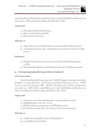 นวัตกรรม “ การจัดกิจกรรมเสริมสร้างคุณธรรม ” ตามระบอบประชาธิปไตยในสถานศึกษา
โดยครูแชมป์ ฟักอ่อน
www.damsanid.blogger.com
๖๓
ธรรมชาติของโลกและชีวิตที่แท้จริงและฝึกให้นักเรียนสามารถดาเนินชีวิตได้อย่างถูกต้องเหมาะสม
เป็นแบบอย่าง ที่ดีและเป็นพลังในการพัฒนาสังคมให้งามยิ่ง ๆ ขึ้นไป
วัตถุประสงค์
๑. เพื่อช่วยขัดเกลาจิตใจคนให้อ่อนโยนลง
๒. เพื่ออบรมหรือส่งเสริมทางด้นจิตใจ
๓. เพื่อเผยแพร่พระพุทธศาสนา
วิธีดำเนินกำร
๑. เปิดเทปเกี่ยวกับธรรมะหรือนิมนต์พระมาอบรมธรรมะให้กับนักเรียนในวันพระ
๒. ก่อนเข้าชั้นเรียนและในเวลาพัก เปิดเทปเกี่ยวกับธรรมะโดยอาจทาเป็นรายการเสียง
ตามสาย
ข้อเสนอแนะ
๑. ให้ครูผู้สอนวิชาศีลธรรมสอดแทรกเพลงธรรมะในชั่วโมงเรียนให้สอดคล้องกับ
บทเรียน
๒. ให้ครูที่สอนวิชาดนตรีเลือกเพลงที่เกี่ยวข้องกับธรรมชาติ และชีวิตสอดแทรกด้วย
๒. กิจกรรมสวดมนต์แปลในวันพระหรือประจำสัปดำห์
หลักกำรและเหตุผล
ด้วยนักเรียนทั้งหลายซึ่งเป็นเยาวชนของชาติ ยังไม่เข้าใจจุดมุ่งหมายของพุทธศาสนาดีพอ
ยังไม่รู้จักการสวดมนต์ที่ถูกต้อง ไม่เข้าใจพระธรรมซึ่งเป็นหัวใจของพุทธศาสนา จึงให้มี
กิจกรรมสวดมนต์แปลในวันพระนี้ขึ้น เพื่อให้นักเรียนได้ตระหนัก เข้าใจและเป็นผู้จรรโลง
พระพุทธศาสนา เพื่อที่จะได้ประพฤติปฏิบัติและสามารถดาเนินชีวิตได้อย่างถูกต้องเหมาะสม
เป็นแบบอย่างที่ดีและเป็นพลังในการพัฒนาสังคมให้งดงามยิ่ง ๆ ขึ้นไป
วัตถุประสงค์
๑. นักเรียนสามารถสวดทานองสรภัญญะได้ และสวดมนต์แปลบางบทได้
๒. เพื่อให้รู้ถึงคุณบิดา มารดา ครู อาจารย์
๓. เพื่อให้นาคาสั่งสอนของพระพุทธศาสนาไปใช้ในชีวิตประจาวัน
๔. ให้นักเรียนมีความเมตตากรุณา มีความรักและศรัทธาในพระพุทธศาสนา
วิธีดำเนินกำร
๑. ทาปฏิทินและแผนปฏิบัติทุกวันพระหรือวันสุดสัปดาห์
๒. แบ่งครูที่ปรึกษาแต่ละระดับชั้น
 