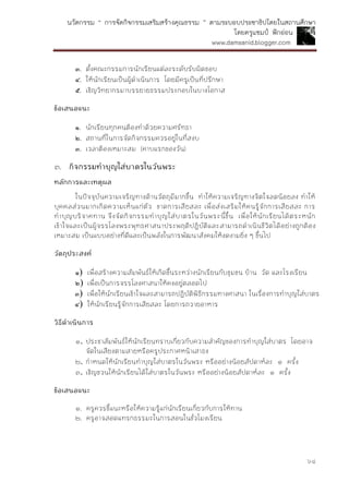 นวัตกรรม “ การจัดกิจกรรมเสริมสร้างคุณธรรม ” ตามระบอบประชาธิปไตยในสถานศึกษา
โดยครูแชมป์ ฟักอ่อน
www.damsanid.blogger.com
๖๔
๓. ตั้งคณะกรรมการนักเรียนแต่ละระดับรับผิดชอบ
๔. ให้นักเรียนเป็นผู้ดาเนินการ โดยมีครูเป็นที่ปรึกษา
๕. เชิญวิทยากรมาบรรยายธรรมประกอบในบางโอกาส
ข้อเสนอแนะ
๑. นักเรียนทุกคนต้องทาด้วยความศรัทธา
๒. สถานที่ในการจัดกิจกรรมควรอยู่ในที่สงบ
๓. เวลาต้องเหมาะสม (คาบแรกของวัน)
๓. กิจกรรมทำบุญใส่บำตรในวันพระ
หลักกำรและเหตุผล
ในปัจจุบันความเจริญทางด้านวัตถุมีมากขึ้น ทาให้ความเจริญทางจิตใจลดน้อยลง ทาให้
บุคคลส่วนมากเกิดความเห็นแก่ตัว ขาดการเสียสละ เพื่อส่งเสริมให้คนรู้จักการเสียสละ การ
ทาบุญบริจาคทาน จึงจัดกิจกรรมทาบุญใส่บาตรในวันพระนี้ขึ้น เพื่อให้นักเรียนได้ตระหนัก
เข้าใจและเป็นผู้จรรโลงพระพุทธศาสนาประพฤติปฏิบัติและสามารถดาเนินชีวิตได้อย่างถูกต้อง
เหมาะสม เป็นแบบอย่างที่ดีและเป็นพลังในการพัฒนาสังคมให้งดงามยิ่ง ๆ ขึ้นไป
วัตถุประสงค์
๑) เพื่อสร้างความสัมพันธ์ให้เกิดขึ้นระหว่างนักเรียนกับชุมชน บ้าน วัด และโรงเรียน
๒) เพื่อเป็นการจรรโลงศาสนาให้คงอยู่ตลอดไป
๓) เพื่อให้นักเรียนเข้าใจและสามารถปฏิบัติพิธีกรรมทางศาสนา ในเรื่องการทาบุญใส่บาตร
๔) ให้นักเรียนรู้จักการเสียสละ โดยการถวายอาหาร
วิธีดำเนินกำร
๑. ประชาสัมพันธ์ให้นักเรียนทราบเกี่ยวกับความสาคัญของการทาบุญใส่บาตร โดยอาจ
จัดในเสียงตามสายหรือครูประกาศหน้าเสาธง
๒. กาหนดให้นักเรียนทาบุญใส่บาตรในวันพระ หรืออย่างน้อยสัปดาห์ละ ๑ ครั้ง
๓. เชิญชวนให้นักเรียนได้ใส่บาตรในวันพระ หรืออย่างน้อยสัปดาห์ละ ๑ ครั้ง
ข้อเสนอแนะ
๑. ครูควรชี้แนะหรือให้ความรู้แก่นักเรียนเกี่ยวกับการให้ทาน
๒. ครูอาจสอดแทรกธรรมะในการสอนในชั่วโมงเรียน
 