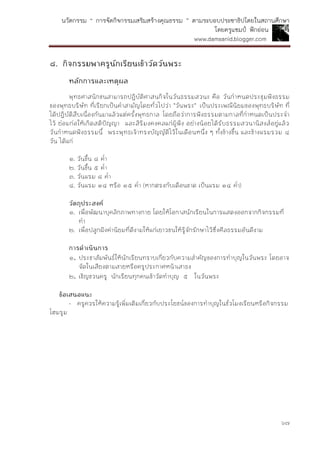 นวัตกรรม “ การจัดกิจกรรมเสริมสร้างคุณธรรม ” ตามระบอบประชาธิปไตยในสถานศึกษา
โดยครูแชมป์ ฟักอ่อน
www.damsanid.blogger.com
๖๗
๘. กิจกรรมพำครูนักเรียนเข้ำวัดวันพระ
หลักกำรและเหตุผล
พุทธศาสนิกชนสามารถปฏิบัติศาสนกิจในวันธรรมสวนะ คือ วันกาหนดประชุมฟังธรรม
ของพุทธบริษัท ที่เรียกเป็นคาสามัญโดยทั่วไปว่า "วันพระ" เป็นประเพณีนิยมของพุทธบริษัท ที่
ได้ปฏิบัติสืบเนื่องกันมาแล้วแต่ครั้งพุทธกาล โดยถือว่าการฟังธรรมตามกาลที่กาหนดเป็นประจา
ไว้ ย่อมก่อให้เกิดสติปัญญา และสิริมงคงคลแก่ผู้ฟัง อย่างน้อยได้รับธรรมสวนานิสงส์อยู่แล้ว
วันกาหนดฟังธรรมนี้ พระพุทธเจ้าทรงบัญญัติไว้ในเดือนหนึ่ง ๆ ทั้งข้างขึ้น และข้างแรมรวม ๔
วัน ได้แก่
๑. วันขึ้น ๘ ค่า
๒. วันขึ้น ๕ ค่า
๓. วันแรม ๘ ค่า
๔. วันแรม ๑๔ หรือ ๑๕ ค่า (หากตรงกับเดือนขาด เป็นแรม ๑๔ ค่า)
วัตถุประสงค์
๑. เพื่อพัฒนาบุคลิกภาพทางกาย โดยให้โอกาสนักเรียนในการแสดงออกจากกิจกรรมที่
ทา
๒. เพื่อปลูกฝังค่านิยมที่ดีงามให้แก่เยาวชนให้รู้จักรักษาไว้ซึ่งศีลธรรมอันดีงาม
กำรดำเนินกำร
๑. ประชาสัมพันธ์ให้นักเรียนทราบเกี่ยวกับความสาคัญของการทาบุญในวันพระ โดยอาจ
จัดในเสียงตามสายหรือครูประกาศหน้าเสาธง
๒. เชิญชวนครู นักเรียนทุกคนเข้าวัดทาบุญ ๕ ในวันพระ
ข้อเสนอแนะ
- ครูควรให้ความรู้เพิ่มเติมเกี่ยวกับประโยชน์ของการทาบุญในชั่วโมงเรียนหรือกิจกรรม
โฮมรูม
 