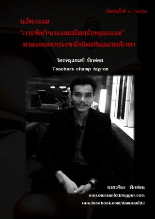 นวัตกรรม “ การจัดกิจกรรมเสริมสร้างคุณธรรม ” ตามระบอบประชาธิปไตยในสถานศึกษา
โดยครูแชมป์ ฟักอ่อน
www.damsanid.blogger.com
๗๐
นวัตกรรม
“การจัดกิจกรรมเสริมสร้างคุณธรรม”
ตามระบอบประชาธิปไตยในสถานศึกษา
โดยครูแชมป์ ฟักอ่อน
Teachers champ fag-on
นายวชิระ ฟักอ่อน
www.damsanid.blogger.com
www.facebook.com/dam.sanid.1
พิมพ์ครั้งที่ ๑ / ๒๕๕๗
 
