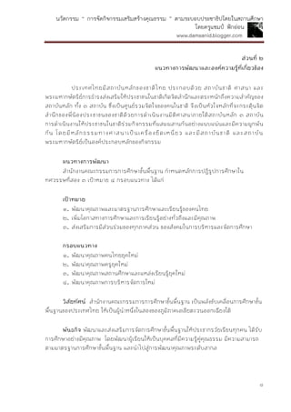 นวัตกรรม “ การจัดกิจกรรมเสริมสร้างคุณธรรม ” ตามระบอบประชาธิปไตยในสถานศึกษา
โดยครูแชมป์ ฟักอ่อน
www.damsanid.blogger.com
๘
ส่วนที่ ๒
แนวทำงกำรพัฒนำและองค์ควำมรู้ที่เกี่ยวข้อง
ประเทศไทยมีสถาบันหลักของชาติไทย ประกอบด้วย สถาบันชาติ ศาสนา และ
พระมหากษัตริย์การธารงส่งเสริมให้ประชาชนในชาติเกิดจิตสานึกและตระหนักถึงความสาคัญของ
สถาบันหลัก ทั้ง ๓ สถาบัน ซึ่งเป็นศูนย์รวมจิตใจของคนในชาติ จึงเป็นหัวใจหลักที่จะกระตุ้นจิต
สานึกของพี่น้องประชาชนของชาติด้วยการดาเนินงานมิติศาสนาภายใต้สถาบันหลัก ๓ สถาบัน
การดาเนินงานให้ประชาชนในชาติร่วมกิจกรรมที่ผสมผสานกันอย่างแนบแน่นและมีความผูกพัน
กัน โดยมีหลักธรรมทางศาสนาเป็นเครื่องยึดเหนี่ยว และมีสถาบันชาติ และสถาบัน
พระมหากษัตริย์เป็นองค์ประกอบหลักของกิจกรรม
แนวทำงกำรพัฒนำ
สานักงานคณะกรรมการการศึกษาขั้นพื้นฐาน กาหนดหลักการปฏิรูปการศึกษาใน
ทศวรรษที่สอง ๓ เป้าหมาย ๔ กรอบแนวทาง ได้แก่
เป้ำหมำย
๑. พัฒนาคุณภาพและมาตรฐานการศึกษาและเรียนรู้ของคนไทย
๒. เพิ่มโอกาสทางการศึกษาและการเรียนรู้อย่างทั่วถึงและมีคุณภาพ
๓. ส่งเสริมการมีส่วนร่วมของทุกภาคส่วน ของสังคมในการบริหารและจัดการศึกษา
กรอบแนวทำง
๑. พัฒนาคุณภาพคนไทยยุคใหม่
๒. พัฒนาคุณภาพครูยุคใหม่
๓. พัฒนาคุณภาพสถานศึกษาและแหล่งเรียนรู้ยุคใหม่
๔. พัฒนาคุณภาพการบริหารจัดการใหม่
วิสัยทัศน์ สานักงานคณะกรรมการการศึกษาขั้นพื้นฐาน เป็นพลังขับเคลื่อนการศึกษาขั้น
พื้นฐานของประเทศไทย ให้เป็นผู้นาหนึ่งในสองของภูมิภาคเอเชียตะวนออกเฉียงใต้
พันธกิจ พัฒนาและส่งเสริมการจัดการศึกษาขั้นพื้นฐานให้ประชากรวัยเรียนทุกคน ได้รับ
การศึกษาอย่างมีคุณภาพ โดยพัฒนาผู้เรียนให้เป็นบุคคลที่มีความรู้คู่คุณธรรม มีความสามารถ
ตามมาตรฐานการศึกษาขั้นพื้นฐาน และนาไปสู่การพัฒนาคุณภาพระดับสากล
 
