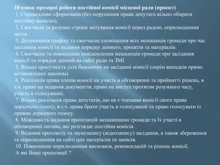 10 ознак прозорої роботи постійної комісії місцевої ради (проект)
1. Справедливо сформована (без порушення права депутата вільно обирати
постійну комісію);
2. Своєчасні та розумні строки звітування комісії перед радою, оприлюднення
звітів.
3. Дотримання графіку та своєчасне сповіщення всіх мешканців громади про час
засідання комісії та надання порядку денного, проектів та матеріалів.
4. Своєчасне та повноцінне повідомлення мешканців громади про засідання
комісії та порядок денний на сайті ради та ЗМІ.
5. Вільна присутність усіх бажаючих на засіданні комісії (окрім випадків прямо
встановлених законом).
6. Реалізація права членів комісії на участь в обговоренні та прийнятті рішень, в
т.ч. право на подання документів, право на виступ протягом розумного часу,
участь в голосуванні.
7. Вільна реалізація права депутатів, що не є членами комісії свого права
дорадчого голосу, в т.ч. права брати участь в голосуванні та право голосувати із
правом дорадчого голосу.
8. Можливість надання пропозицій мешканцями громади та їх участі в
обговоренні питань, які розглядає постійна комісія.
9. Ведення протоколу та звукозапису (відеозапису) засідання, а також збереження
та оприлюднення на сайті цих матеріалів та записів.
10. Повноцінне оприлюднення висновків, рекомендацій та рішень комісії.
А які Ваші пропозиції ?
 