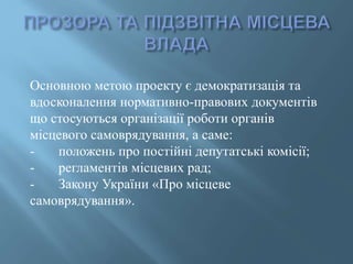 Основною метою проекту є демократизація та
вдосконалення нормативно-правових документів
що стосуються організації роботи органів
місцевого самоврядування, а саме:
- положень про постійні депутатські комісії;
- регламентів місцевих рад;
- Закону України «Про місцеве
самоврядування».
 