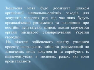 Зазначена мета буде досягнута шляхом
організації навчально-освітніх заходів для
депутатів місцевих рад, під час яких будуть
проаналізовані регламенти та положення про
постійні депутатські комісії, якими керуються
органи місцевого самоврядування України
сьогодні.
На підставі здійсненого аналізу учасники
проекту напрацюють зміни та рекомендації до
зазначених вище документів та спробують їх
імплементувати в місцевих радах, які вони
представляють
 