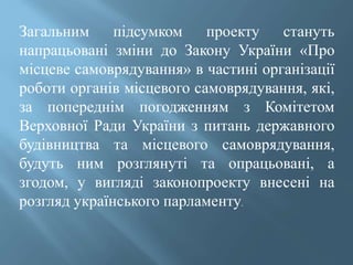 Загальним підсумком проекту стануть
напрацьовані зміни до Закону України «Про
місцеве самоврядування» в частині організації
роботи органів місцевого самоврядування, які,
за попереднім погодженням з Комітетом
Верховної Ради України з питань державного
будівництва та місцевого самоврядування,
будуть ним розглянуті та опрацьовані, а
згодом, у вигляді законопроекту внесені на
розгляд українського парламенту.
 