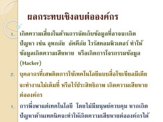 ผลกระทบเชิงลบต่อองค์กร
1. เกิดควำมเสี่ยงในด้ำนกำรจัดเก็บข้อมูลที่อำจจะเกิด
ปัญหำ เช่น อุทกภัย อัคคีภัย ไวรัสคอมพิวเตอร์ ทำให้
ข้อมูลเกิดควำมเสียหำย หรือเกิดกำรโจรกรรมข้อมูล
(Hacker)
2. บุคลำกรที่เสพติดกำรใช้เทคโนโลยีแบบสื่อโซเชียลมีเดีย
จะทำงำนไม่เต็มที่ หรือไร้ประสิทธิภำพ เกิดควำมเสียหำย
ต่อองค์กร
1. กำรพึ่งพำแต่เทคโนโลยี โดยไม่มีมนุษย์ควบคุม หำกเกิด
ปัญหำด้ำนเทคนิคจะทำให้เกิดควำมเสียหำยต่อองค์กรได้
 