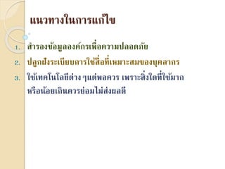 แนวทำงในกำรแก้ไข
1. สำรองข้อมูลองค์กรเพื่อควำมปลอดภัย
2. ปลูกฝังระเบียบกำรใช้สื่อที่เหมำะสมของบุคลำกร
3. ใช้เทคโนโลยีต่ำงๆแต่พอควร เพรำะสิ่งใดที่ใช้มำก
หรือน้อยเกินควรย่อมไม่ส่งผลดี
 
