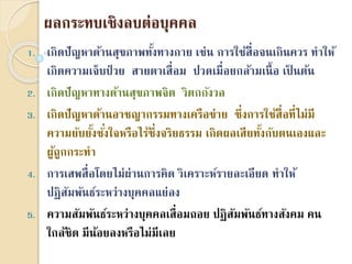 ผลกระทบเชิงลบต่อบุคคล
1. เกิดปัญหำด้ำนสุขภำพทั้งทำงกำย เช่น กำรใช้สื่อจนเกินควร ทำให้
เกิดควำมเจ็บป่ วย สำยตำเสื่อม ปวดเมื่อยกล้ำมเนื้อ เป็ นต้น
2. เกิดปัญหำทำงด้ำนสุขภำพจิต วิตกกังวล
3. เกิดปัญหำด้ำนอำชญำกรรมทำงเครือข่ำย ซึ่งกำรใช้สื่อที่ไม่มี
ควำมยับยั้งชั่งใจหรือไร้ซึ่งจริยธรรม เกิดผลเสียทั้งกับตนเองและ
ผู้ถูกกระทำ
4. กำรเสพสื่อโดยไม่ผ่ำนกำรคิด วิเครำะห์รำยละเอียด ทำให้
ปฏิสัมพันธ์ระหว่ำงบุคคลแย่ลง
5. ควำมสัมพันธ์ระหว่ำงบุคคลเสื่อมถอย ปฏิสัมพันธ์ทำงสังคม คน
ใกล้ชิด มีน้อยลงหรือไม่มีเลย
 