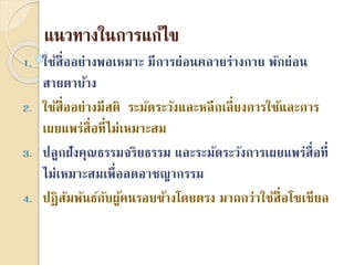 แนวทำงในกำรแก้ไข
1. ใช้สื่ออย่ำงพอเหมำะ มีกำรผ่อนคลำยร่ำงกำย พักผ่อน
สำยตำบ้ำง
2. ใช้สื่ออย่ำงมีสติ ระมัดระวังและหลีกเลี่ยงกำรใช้และกำร
เผยแพร่สื่อที่ไม่เหมำะสม
3. ปลูกฝังคุณธรรมจริยธรรม และระมัดระวังกำรเผยแพร่สื่อที่
ไม่เหมำะสมเพื่อลดอำชญำกรรม
4. ปฏิสัมพันธ์กับผู้คนรอบข้ำงโดยตรง มำกกว่ำใช้สื่อโซเชียล
 