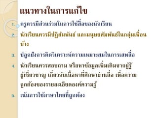 แนวทำงในกำรแก้ไข
1. ครูควรมีส่วนร่วมในกำรใช้สื่อของนักเรียน
2. นักเรียนควรมีปฏิสัมพันธ์ และมนุษยสัมพันธ์ในกลุ่มเพื่อน
บ้ำง
3. ปลูกฝังกำรคิดวิเครำะห์ควำมเหมำะสมในกำรเสพสื่อ
4. นักเรียนควรสอบถำม หรือหำข้อมูลเพิ่มเติมจำกผู้รู้
ผู้เชี่ยวชำญ เกี่ยวกับเนื้อหำที่ศึกษำผ่ำนสื่อ เพื่อควำม
ถูกต้องของรำยละเอียดองค์ควำมรู้
5. เน้นกำรใช้ภำษำไทยที่ถูกต้อง
 