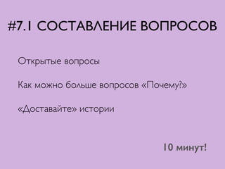 #7.1 СОСТАВЛЕНИЕ ВОПРОСОВ
Открытые вопросы	

Как можно больше вопросов «Почему?»	

«Доставайте» истории
10 минут!
 