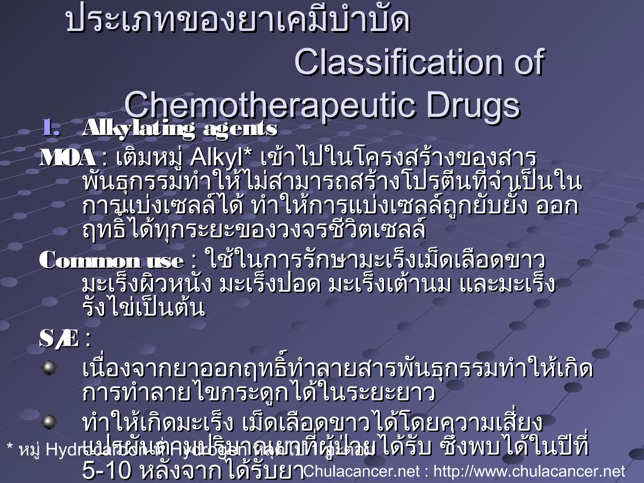 1.1. Alkylating agentsAlkylating agents
MOAMOA :: เติมหมู่เติมหมู่ Alkyl*Alkyl* เข้าไปในโครงสร้างของสารเข้าไปในโครงสร้างของสาร
พันธุกรรมทำาให้ไม่สามารถสร้างโปรตีนที่จำาเป็นในพันธุกรรมทำาให้ไม่สามารถสร้างโปรตีนที่จำาเป็นใน
การแบ่งเซลล์ได้ ทำาให้การแบ่งเซลล์ถูกยับยั้ง ออกการแบ่งเซลล์ได้ ทำาให้การแบ่งเซลล์ถูกยับยั้ง ออก
ฤทธิ์ได้ทุกระยะของวงจรชีวิตเซลล์ฤทธิ์ได้ทุกระยะของวงจรชีวิตเซลล์
Common useCommon use :: ใช้ในการรักษามะเร็งเม็ดเลือดขาวใช้ในการรักษามะเร็งเม็ดเลือดขาว
มะเร็งผิวหนัง มะเร็งปอด มะเร็งเต้านม และมะเร็งมะเร็งผิวหนัง มะเร็งปอด มะเร็งเต้านม และมะเร็ง
รังไข่เป็นต้นรังไข่เป็นต้น
S/ES/E ::
เนื่องจากยาออกฤทธิ์ทำาลายสารพันธุกรรมทำาให้เกิดเนื่องจากยาออกฤทธิ์ทำาลายสารพันธุกรรมทำาให้เกิด
การทำาลายไขกระดูกได้ในระยะยาวการทำาลายไขกระดูกได้ในระยะยาว
ทำาให้เกิดมะเร็ง เม็ดเลือดขาวได้โดยความเสี่ยงทำาให้เกิดมะเร็ง เม็ดเลือดขาวได้โดยความเสี่ยง
แปรผันตามปริมาณยาที่ผู้ป่วยได้รับ ซึ่งพบได้ในปีที่แปรผันตามปริมาณยาที่ผู้ป่วยได้รับ ซึ่งพบได้ในปีที่
5-105-10 หลังจากได้รับยาหลังจากได้รับยา
ประเภทของยาเคมีบำาบัดประเภทของยาเคมีบำาบัด
Classification ofClassification of
Chemotherapeutic DrugsChemotherapeutic Drugs
* หมู่ Hydrocarbon ที่ Hydrogen หลุดไป 1 อะตอม
Chulacancer.net : http://www.chulacancer.net
 