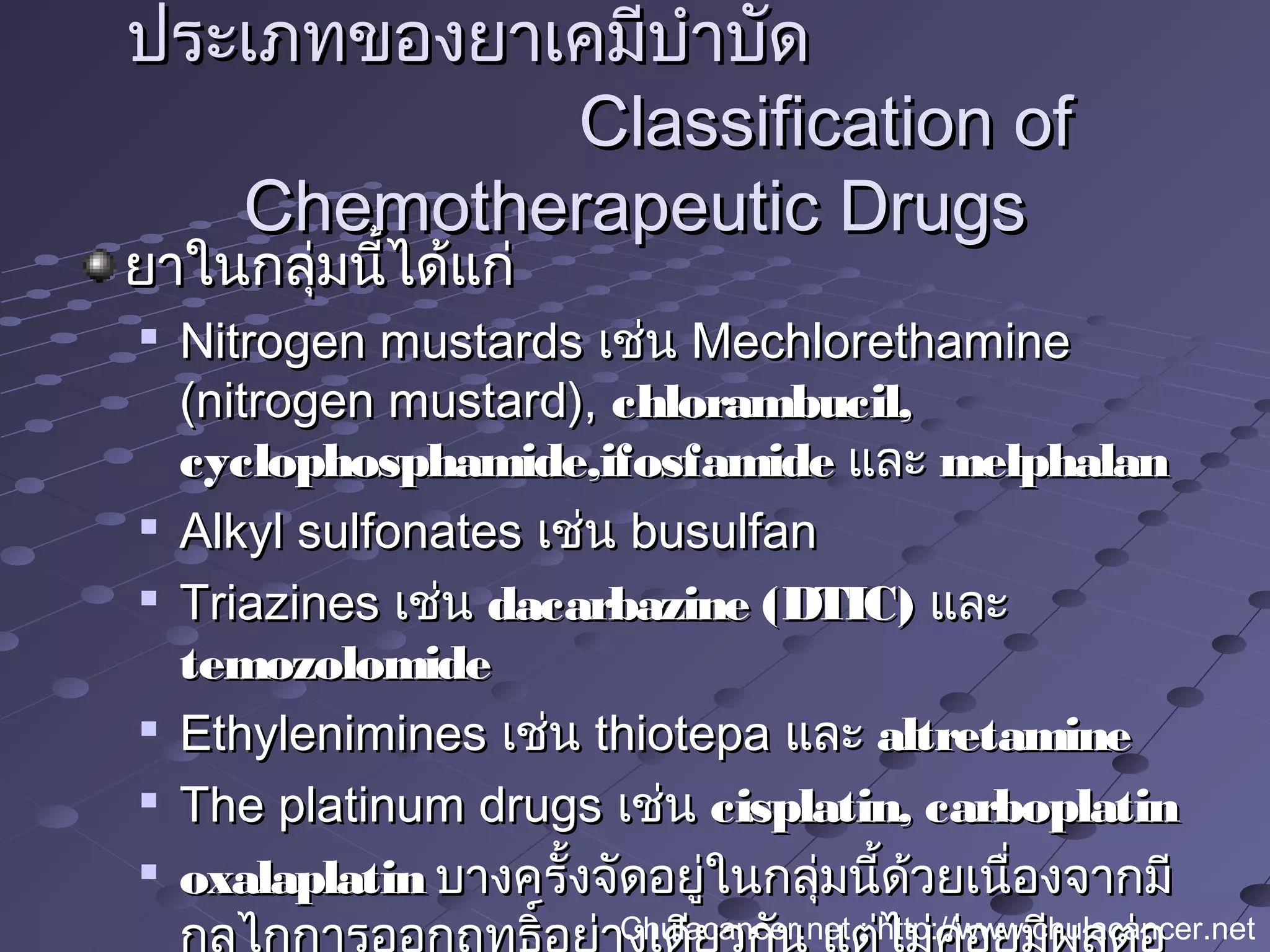 ยาในกลุ่มนี้ได้แก่ยาในกลุ่มนี้ได้แก่

Nitrogen mustardsNitrogen mustards เช่นเช่น MechlorethamineMechlorethamine
(nitrogen mustard),(nitrogen mustard), chlorambucil,chlorambucil,
cyclophosphamide,ifosfamidecyclophosphamide,ifosfamide และและ melphalanmelphalan

Alkyl sulfonatesAlkyl sulfonates เช่นเช่น busulfanbusulfan

TriazinesTriazines เช่นเช่น dacarbazine (DTIC)dacarbazine (DTIC) และและ
temozolomidetemozolomide

EthyleniminesEthylenimines เช่นเช่น thiotepathiotepa และและ altretaminealtretamine

The platinum drugsThe platinum drugs เช่นเช่น cisplatin, carboplatincisplatin, carboplatin

oxalaplatinoxalaplatin บางครั้งจัดอยู่ในกลุ่มนี้ด้วยเนื่องจากมีบางครั้งจัดอยู่ในกลุ่มนี้ด้วยเนื่องจากมี
ประเภทของยาเคมีบำาบัดประเภทของยาเคมีบำาบัด
Classification ofClassification of
Chemotherapeutic DrugsChemotherapeutic Drugs
Chulacancer.net : http://www.chulacancer.net
 