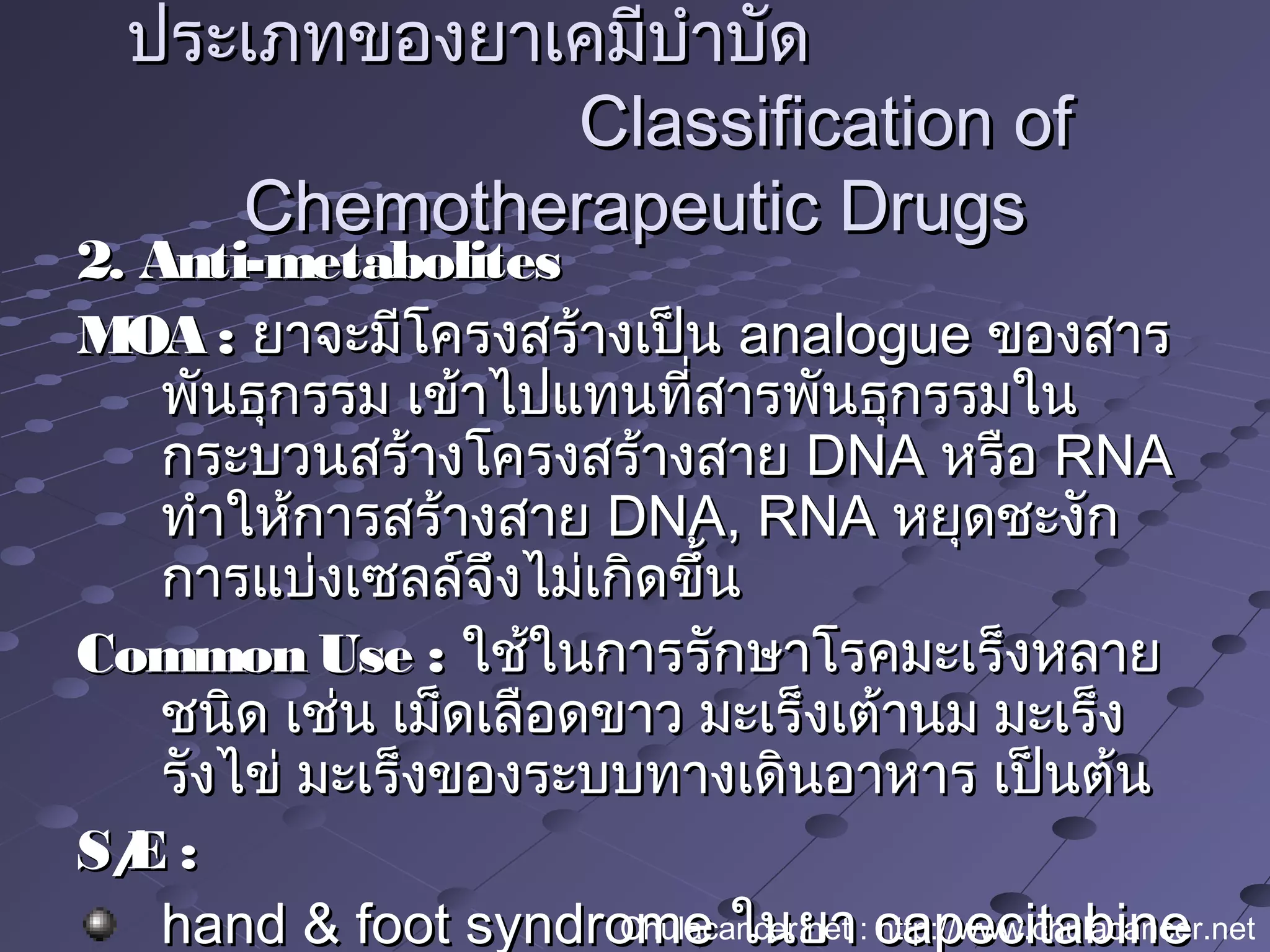 2. Anti-metabolites2. Anti-metabolites
MOA :MOA : ยาจะมีโครงสร้างเป็นยาจะมีโครงสร้างเป็น analogueanalogue ของสารของสาร
พันธุกรรม เข้าไปแทนที่สารพันธุกรรมในพันธุกรรม เข้าไปแทนที่สารพันธุกรรมใน
กระบวนสร้างโครงสร้างสายกระบวนสร้างโครงสร้างสาย DNADNA หรือหรือ RNARNA
ทำาให้การสร้างสายทำาให้การสร้างสาย DNA, RNADNA, RNA หยุดชะงักหยุดชะงัก
การแบ่งเซลล์จึงไม่เกิดขึ้นการแบ่งเซลล์จึงไม่เกิดขึ้น
Common Use :Common Use : ใช้ในการรักษาโรคมะเร็งหลายใช้ในการรักษาโรคมะเร็งหลาย
ชนิด เช่น เม็ดเลือดขาว มะเร็งเต้านม มะเร็งชนิด เช่น เม็ดเลือดขาว มะเร็งเต้านม มะเร็ง
รังไข่ มะเร็งของระบบทางเดินอาหาร เป็นต้นรังไข่ มะเร็งของระบบทางเดินอาหาร เป็นต้น
S/E :S/E :
hand & foot syndromehand & foot syndrome ในยาในยา capecitabinecapecitabine
ประเภทของยาเคมีบำาบัดประเภทของยาเคมีบำาบัด
Classification ofClassification of
Chemotherapeutic DrugsChemotherapeutic Drugs
Chulacancer.net : http://www.chulacancer.net
 