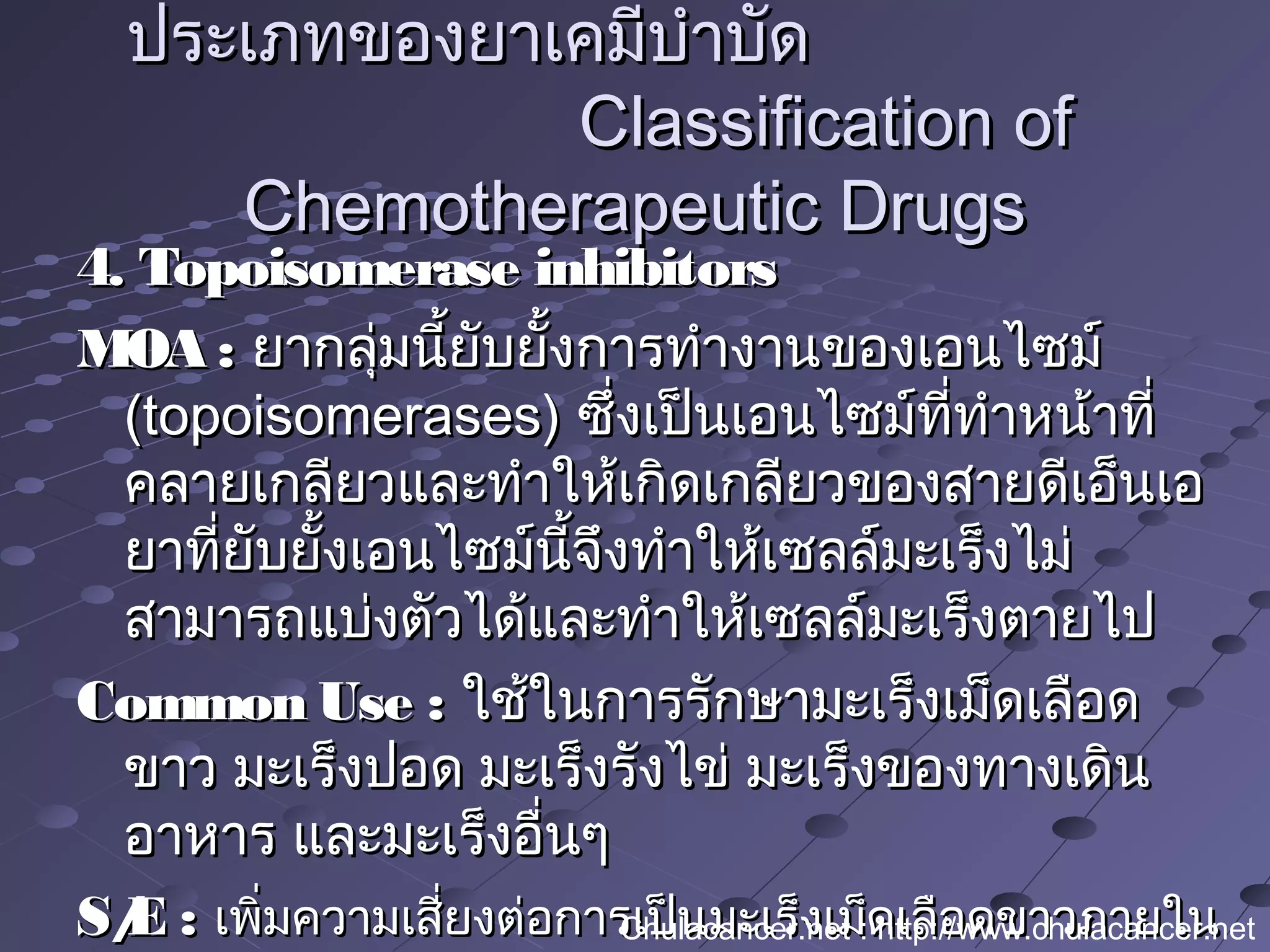 4. Topoisomerase inhibitors4. Topoisomerase inhibitors
MOA :MOA : ยากลุ่มนี้ยับยั้งการทำางานของเอนไซม์ยากลุ่มนี้ยับยั้งการทำางานของเอนไซม์
(topoisomerases)(topoisomerases) ซึ่งเป็นเอนไซม์ที่ทำาหน้าที่ซึ่งเป็นเอนไซม์ที่ทำาหน้าที่
คลายเกลียวและทำาให้เกิดเกลียวของสายดีเอ็นเอคลายเกลียวและทำาให้เกิดเกลียวของสายดีเอ็นเอ
ยาที่ยับยั้งเอนไซม์นี้จึงทำาให้เซลล์มะเร็งไม่ยาที่ยับยั้งเอนไซม์นี้จึงทำาให้เซลล์มะเร็งไม่
สามารถแบ่งตัวได้และทำาให้เซลล์มะเร็งตายไปสามารถแบ่งตัวได้และทำาให้เซลล์มะเร็งตายไป
Common Use :Common Use : ใช้ในการรักษามะเร็งเม็ดเลือดใช้ในการรักษามะเร็งเม็ดเลือด
ขาว มะเร็งปอด มะเร็งรังไข่ มะเร็งของทางเดินขาว มะเร็งปอด มะเร็งรังไข่ มะเร็งของทางเดิน
อาหาร และมะเร็งอื่นๆอาหาร และมะเร็งอื่นๆ
S/E :S/E : เพิ่มความเสี่ยงต่อการเป็นมะเร็งเม็ดเลือดขาวภายในเพิ่มความเสี่ยงต่อการเป็นมะเร็งเม็ดเลือดขาวภายใน
ประเภทของยาเคมีบำาบัดประเภทของยาเคมีบำาบัด
Classification ofClassification of
Chemotherapeutic DrugsChemotherapeutic Drugs
Chulacancer.net : http://www.chulacancer.net
 