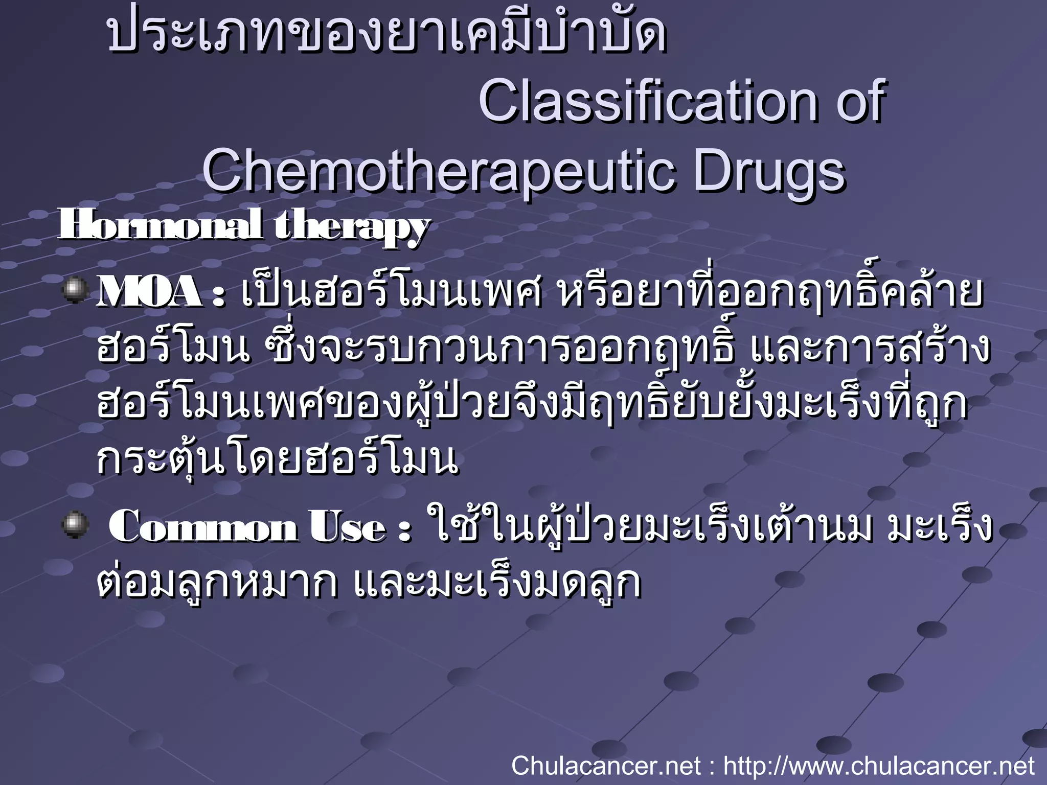 Hormonal therapyHormonal therapy
MOA :MOA : เป็นฮอร์โมนเพศ หรือยาที่ออกฤทธิ์คล้ายเป็นฮอร์โมนเพศ หรือยาที่ออกฤทธิ์คล้าย
ฮอร์โมน ซึ่งจะรบกวนการออกฤทธิ์ และการสร้างฮอร์โมน ซึ่งจะรบกวนการออกฤทธิ์ และการสร้าง
ฮอร์โมนเพศของผู้ป่วยจึงมีฤทธิ์ยับยั้งมะเร็งที่ถูกฮอร์โมนเพศของผู้ป่วยจึงมีฤทธิ์ยับยั้งมะเร็งที่ถูก
กระตุ้นโดยฮอร์โมนกระตุ้นโดยฮอร์โมน
Common Use :Common Use : ใช้ในผู้ป่วยมะเร็งเต้านม มะเร็งใช้ในผู้ป่วยมะเร็งเต้านม มะเร็ง
ต่อมลูกหมาก และมะเร็งมดลูกต่อมลูกหมาก และมะเร็งมดลูก
ประเภทของยาเคมีบำาบัดประเภทของยาเคมีบำาบัด
Classification ofClassification of
Chemotherapeutic DrugsChemotherapeutic Drugs
Chulacancer.net : http://www.chulacancer.net
 