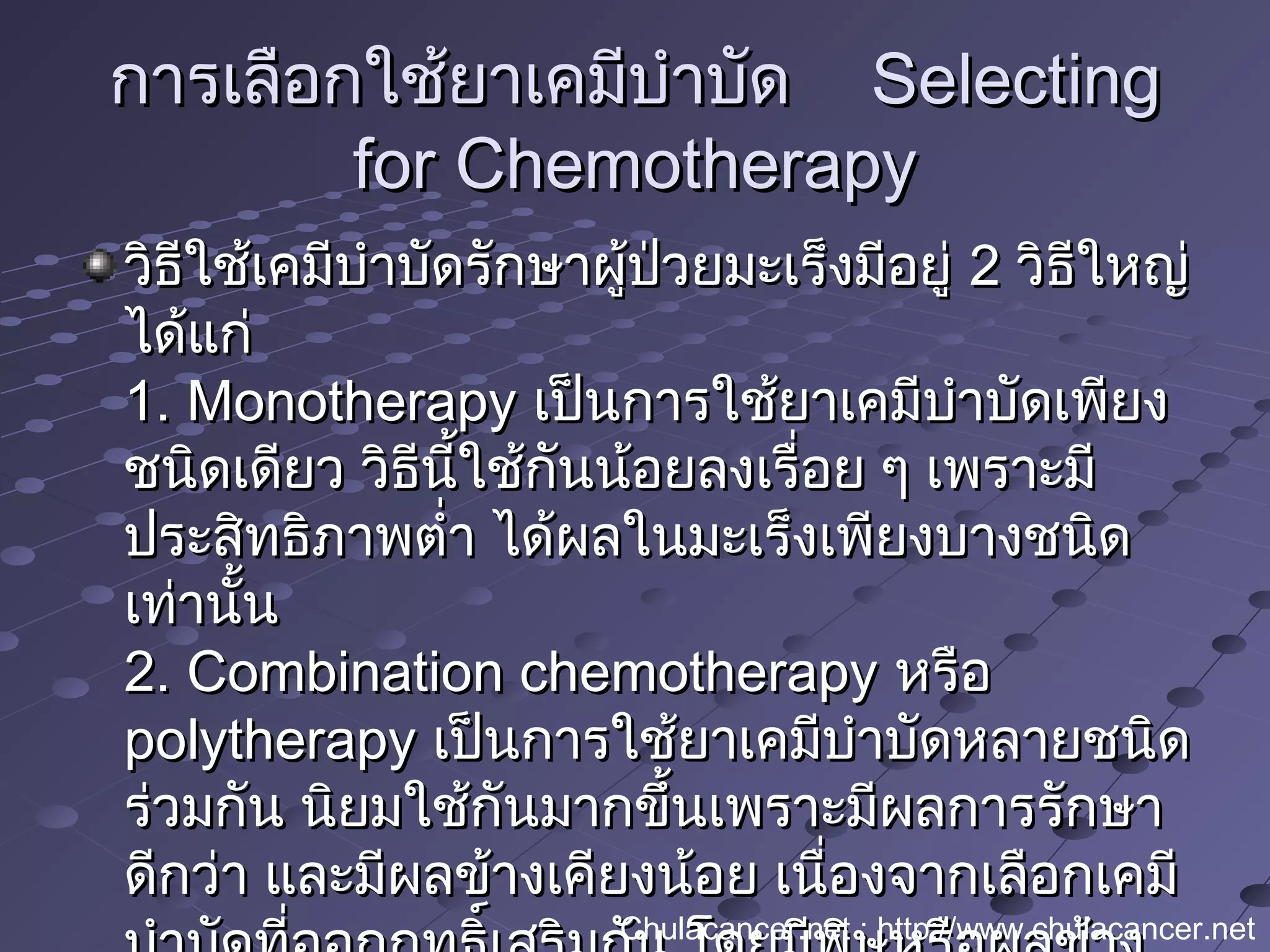 การเลือกใช้ยาเคมีบำาบัดการเลือกใช้ยาเคมีบำาบัด SelectingSelecting
for Chemotherapyfor Chemotherapy
วิธีใช้เคมีบำาบัดรักษาผู้ป่วยมะเร็งมีอยู่วิธีใช้เคมีบำาบัดรักษาผู้ป่วยมะเร็งมีอยู่ 22 วิธีใหญ่วิธีใหญ่
ได้แก่ได้แก่
1. Monotherapy1. Monotherapy เป็นการใช้ยาเคมีบำาบัดเพียงเป็นการใช้ยาเคมีบำาบัดเพียง
ชนิดเดียว วิธีนี้ใช้กันน้อยลงเรื่อย ๆ เพราะมีชนิดเดียว วิธีนี้ใช้กันน้อยลงเรื่อย ๆ เพราะมี
ประสิทธิภาพตำ่า ได้ผลในมะเร็งเพียงบางชนิดประสิทธิภาพตำ่า ได้ผลในมะเร็งเพียงบางชนิด
เท่านั้นเท่านั้น
2. Combination chemotherapy2. Combination chemotherapy หรือหรือ
polytherapypolytherapy เป็นการใช้ยาเคมีบำาบัดหลายชนิดเป็นการใช้ยาเคมีบำาบัดหลายชนิด
ร่วมกัน นิยมใช้กันมากขึ้นเพราะมีผลการรักษาร่วมกัน นิยมใช้กันมากขึ้นเพราะมีผลการรักษา
ดีกว่า และมีผลข้างเคียงน้อย เนื่องจากเลือกเคมีดีกว่า และมีผลข้างเคียงน้อย เนื่องจากเลือกเคมี
Chulacancer.net : http://www.chulacancer.net
 