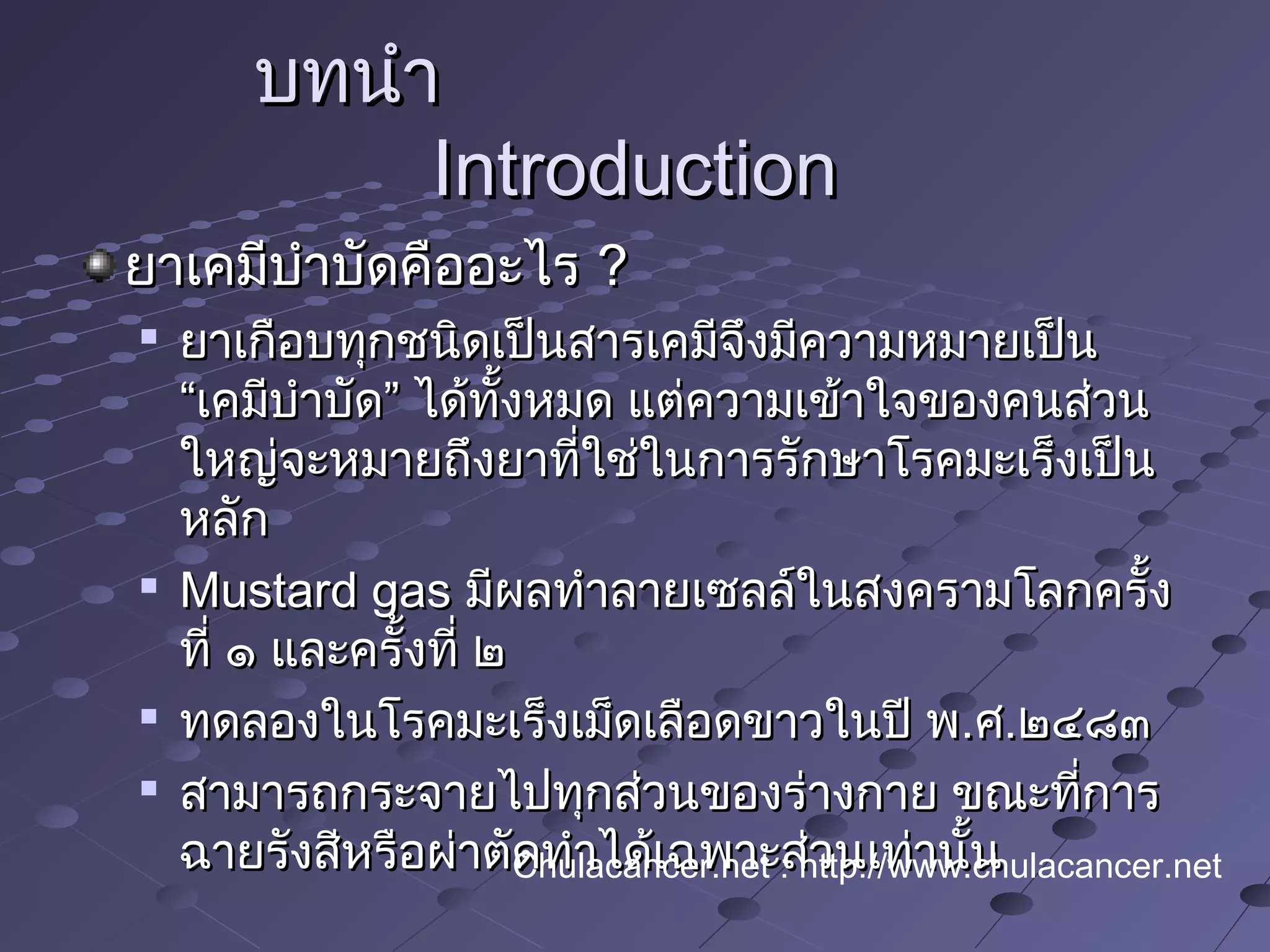บทนำาบทนำา
IntroductionIntroduction
ยาเคมีบำาบัดคืออะไรยาเคมีบำาบัดคืออะไร ??

ยาเกือบทุกชนิดเป็นสารเคมีจึงมีความหมายเป็นยาเกือบทุกชนิดเป็นสารเคมีจึงมีความหมายเป็น
“เคมีบำาบัด” ได้ทั้งหมด แต่ความเข้าใจของคนส่วน“เคมีบำาบัด” ได้ทั้งหมด แต่ความเข้าใจของคนส่วน
ใหญ่จะหมายถึงยาที่ใช่ในการรักษาโรคมะเร็งเป็นใหญ่จะหมายถึงยาที่ใช่ในการรักษาโรคมะเร็งเป็น
หลักหลัก

Mustard gasMustard gas มีผลทำาลายเซลล์ในสงครามโลกครั้งมีผลทำาลายเซลล์ในสงครามโลกครั้ง
ที่ ๑ และครั้งที่ ๒ที่ ๑ และครั้งที่ ๒

ทดลองในโรคมะเร็งเม็ดเลือดขาวในปี พทดลองในโรคมะเร็งเม็ดเลือดขาวในปี พ..ศศ..๒๔๘๓๒๔๘๓

สามารถกระจายไปทุกส่วนของร่างกาย ขณะที่การสามารถกระจายไปทุกส่วนของร่างกาย ขณะที่การ
ฉายรังสีหรือผ่าตัดทำาได้เฉพาะส่วนเท่านั้นฉายรังสีหรือผ่าตัดทำาได้เฉพาะส่วนเท่านั้นChulacancer.net : http://www.chulacancer.net
 