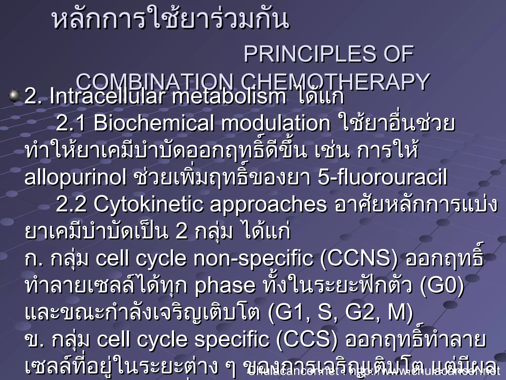 หลักการใช้ยาร่วมกันหลักการใช้ยาร่วมกัน
PRINCIPLES OFPRINCIPLES OF
COMBINATION CHEMOTHERAPYCOMBINATION CHEMOTHERAPY
2. Intracellular metabolism2. Intracellular metabolism ได้แก่ได้แก่
2.1 Biochemical modulation2.1 Biochemical modulation ใช้ยาอื่นช่วยใช้ยาอื่นช่วย
ทำาให้ยาเคมีบำาบัดออกฤทธิ์ดีขึ้น เช่น การให้ทำาให้ยาเคมีบำาบัดออกฤทธิ์ดีขึ้น เช่น การให้
allopurinolallopurinol ช่วยเพิ่มฤทธิ์ของยาช่วยเพิ่มฤทธิ์ของยา 5-fluorouracil5-fluorouracil
2.2 Cytokinetic approaches2.2 Cytokinetic approaches อาศัยหลักการแบ่งอาศัยหลักการแบ่ง
ยาเคมีบำาบัดเป็นยาเคมีบำาบัดเป็น 22 กลุ่ม ได้แก่กลุ่ม ได้แก่
กก.. กลุ่มกลุ่ม cell cycle non-specific (CCNS)cell cycle non-specific (CCNS) ออกฤทธิ์ออกฤทธิ์
ทำาลายเซลล์ได้ทุกทำาลายเซลล์ได้ทุก phasephase ทั้งในระยะฟักตัวทั้งในระยะฟักตัว (G0)(G0)
และขณะกำาลังเจริญเติบโตและขณะกำาลังเจริญเติบโต (G1, S, G2, M)(G1, S, G2, M)
ขข.. กลุ่มกลุ่ม cell cycle specific (CCS)cell cycle specific (CCS) ออกฤทธิ์ทำาลายออกฤทธิ์ทำาลาย
เซลล์ที่อยู่ในระยะต่าง ๆ ของการเจริญเติบโต แต่มีผลเซลล์ที่อยู่ในระยะต่าง ๆ ของการเจริญเติบโต แต่มีผลChulacancer.net : http://www.chulacancer.net
 