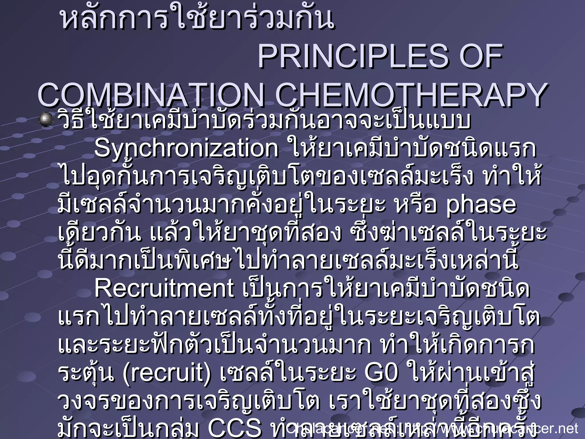 วิธีใช้ยาเคมีบำาบัดร่วมกันอาจจะเป็นแบบวิธีใช้ยาเคมีบำาบัดร่วมกันอาจจะเป็นแบบ
SynchronizationSynchronization ให้ยาเคมีบำาบัดชนิดแรกให้ยาเคมีบำาบัดชนิดแรก
ไปอุดกั้นการเจริญเติบโตของเซลล์มะเร็ง ทำาให้ไปอุดกั้นการเจริญเติบโตของเซลล์มะเร็ง ทำาให้
มีเซลล์จำานวนมากคั่งอยู่ในระยะ หรือมีเซลล์จำานวนมากคั่งอยู่ในระยะ หรือ phasephase
เดียวกัน แล้วให้ยาชุดที่สอง ซึ่งฆ่าเซลล์ในระยะเดียวกัน แล้วให้ยาชุดที่สอง ซึ่งฆ่าเซลล์ในระยะ
นี้ดีมากเป็นพิเศษไปทำาลายเซลล์มะเร็งเหล่านี้นี้ดีมากเป็นพิเศษไปทำาลายเซลล์มะเร็งเหล่านี้
RecruitmentRecruitment เป็นการให้ยาเคมีบำาบัดชนิดเป็นการให้ยาเคมีบำาบัดชนิด
แรกไปทำาลายเซลล์ทั้งที่อยู่ในระยะเจริญเติบโตแรกไปทำาลายเซลล์ทั้งที่อยู่ในระยะเจริญเติบโต
และระยะฟักตัวเป็นจำานวนมาก ทำาให้เกิดการกและระยะฟักตัวเป็นจำานวนมาก ทำาให้เกิดการก
ระตุ้นระตุ้น (recruit)(recruit) เซลล์ในระยะเซลล์ในระยะ G0G0 ให้ผ่านเข้าสู่ให้ผ่านเข้าสู่
วงจรของการเจริญเติบโต เราใช้ยาชุดที่สองซึ่งวงจรของการเจริญเติบโต เราใช้ยาชุดที่สองซึ่ง
มักจะเป็นกลุ่มมักจะเป็นกลุ่ม CCSCCS ทำาลายเซลล์เหล่านี้อีกครั้งทำาลายเซลล์เหล่านี้อีกครั้ง
หลักการใช้ยาร่วมกันหลักการใช้ยาร่วมกัน
PRINCIPLES OFPRINCIPLES OF
COMBINATION CHEMOTHERAPYCOMBINATION CHEMOTHERAPY
Chulacancer.net : http://www.chulacancer.net
 