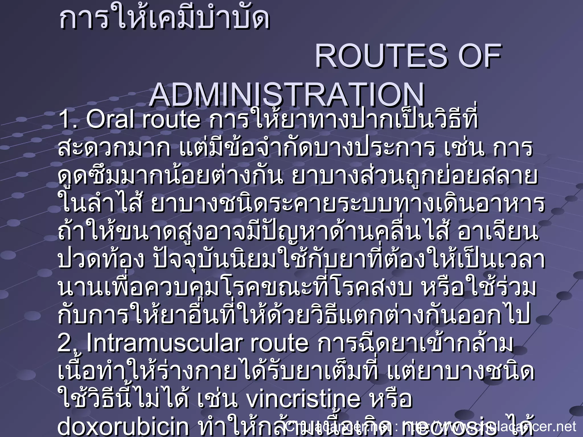 การให้เคมีบำาบัดการให้เคมีบำาบัด
ROUTES OFROUTES OF
ADMINISTRATIONADMINISTRATION
1. Oral route1. Oral route การให้ยาทางปากเป็นวิธีที่การให้ยาทางปากเป็นวิธีที่
สะดวกมาก แต่มีข้อจำากัดบางประการ เช่น การสะดวกมาก แต่มีข้อจำากัดบางประการ เช่น การ
ดูดซึมมากน้อยต่างกัน ยาบางส่วนถูกย่อยสลายดูดซึมมากน้อยต่างกัน ยาบางส่วนถูกย่อยสลาย
ในลำาไส้ ยาบางชนิดระคายระบบทางเดินอาหารในลำาไส้ ยาบางชนิดระคายระบบทางเดินอาหาร
ถ้าให้ขนาดสูงอาจมีปัญหาด้านคลื่นไส้ อาเจียนถ้าให้ขนาดสูงอาจมีปัญหาด้านคลื่นไส้ อาเจียน
ปวดท้อง ปัจจุบันนิยมใช้กับยาที่ต้องให้เป็นเวลาปวดท้อง ปัจจุบันนิยมใช้กับยาที่ต้องให้เป็นเวลา
นานเพื่อควบคุมโรคขณะที่โรคสงบ หรือใช้ร่วมนานเพื่อควบคุมโรคขณะที่โรคสงบ หรือใช้ร่วม
กับการให้ยาอื่นที่ให้ด้วยวิธีแตกต่างกันออกไปกับการให้ยาอื่นที่ให้ด้วยวิธีแตกต่างกันออกไป
2. Intramuscular route2. Intramuscular route การฉีดยาเข้ากล้ามการฉีดยาเข้ากล้าม
เนื้อทำาให้ร่างกายได้รับยาเต็มที่ แต่ยาบางชนิดเนื้อทำาให้ร่างกายได้รับยาเต็มที่ แต่ยาบางชนิด
ใช้วิธีนี้ไม่ได้ เช่นใช้วิธีนี้ไม่ได้ เช่น vincristinevincristine หรือหรือ
doxorubicindoxorubicin ทำาให้กล้ามเนื้อเกิดทำาให้กล้ามเนื้อเกิด necrosisnecrosis ได้ได้Chulacancer.net : http://www.chulacancer.net
 