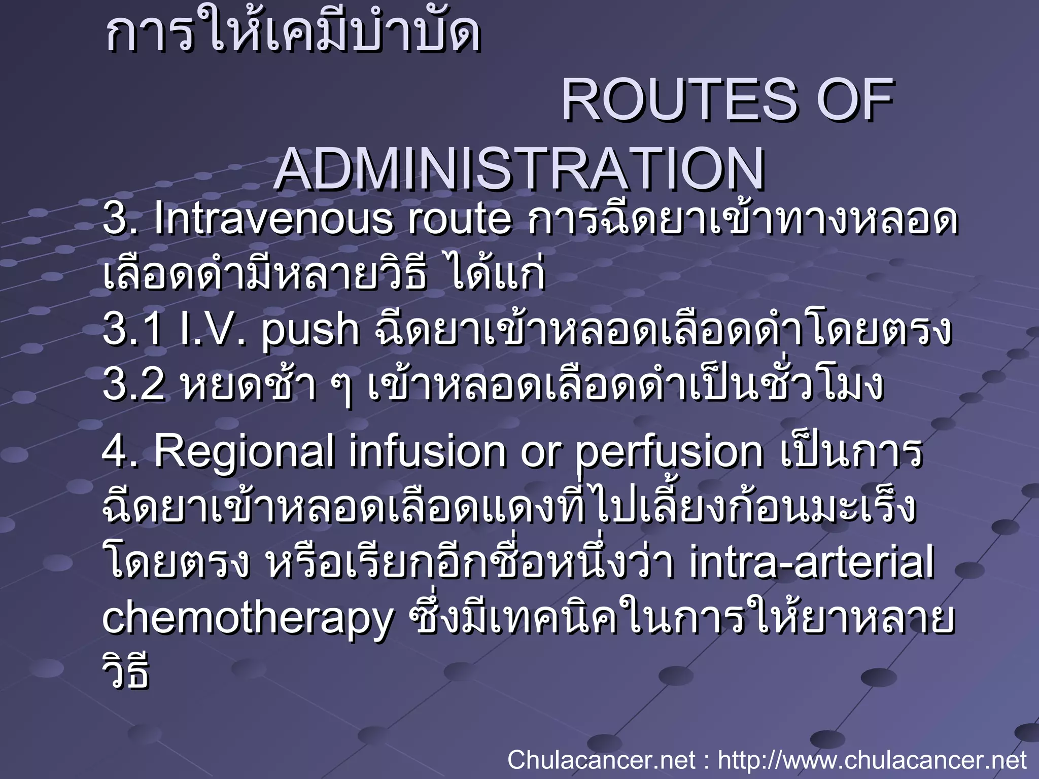 การให้เคมีบำาบัดการให้เคมีบำาบัด
ROUTES OFROUTES OF
ADMINISTRATIONADMINISTRATION
3. Intravenous route3. Intravenous route การฉีดยาเข้าทางหลอดการฉีดยาเข้าทางหลอด
เลือดดำามีหลายวิธี ได้แก่เลือดดำามีหลายวิธี ได้แก่
3.1 I.V. push3.1 I.V. push ฉีดยาเข้าหลอดเลือดดำาโดยตรงฉีดยาเข้าหลอดเลือดดำาโดยตรง
3.23.2 หยดช้า ๆ เข้าหลอดเลือดดำาเป็นชั่วโมงหยดช้า ๆ เข้าหลอดเลือดดำาเป็นชั่วโมง
4. Regional infusion or perfusion4. Regional infusion or perfusion เป็นการเป็นการ
ฉีดยาเข้าหลอดเลือดแดงที่ไปเลี้ยงก้อนมะเร็งฉีดยาเข้าหลอดเลือดแดงที่ไปเลี้ยงก้อนมะเร็ง
โดยตรง หรือเรียกอีกชื่อหนึ่งว่าโดยตรง หรือเรียกอีกชื่อหนึ่งว่า intra-arterialintra-arterial
chemotherapychemotherapy ซึ่งมีเทคนิคในการให้ยาหลายซึ่งมีเทคนิคในการให้ยาหลาย
วิธีวิธี
Chulacancer.net : http://www.chulacancer.net
 