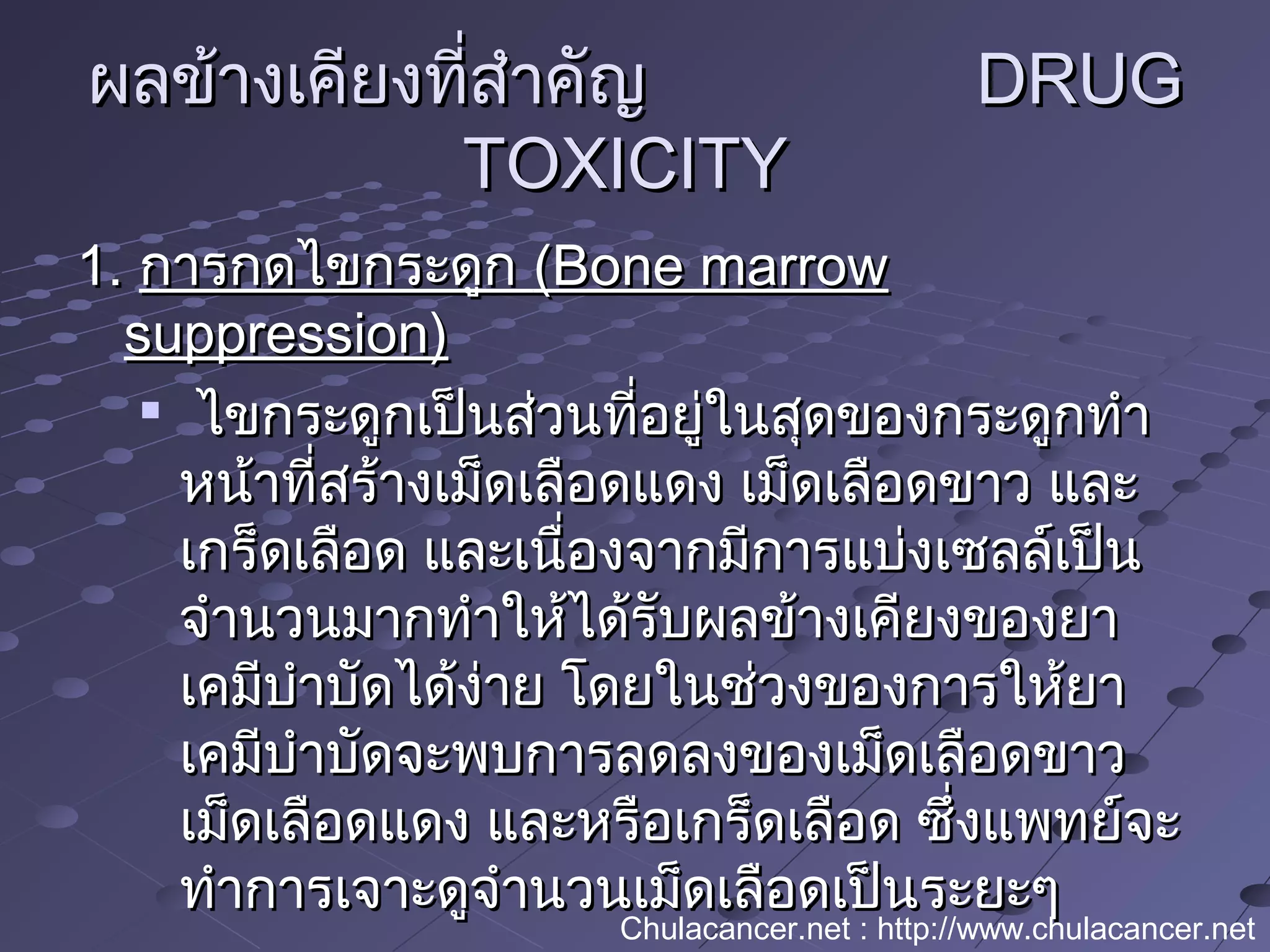 ผลข้างเคียงที่สำาคัญผลข้างเคียงที่สำาคัญ DRUGDRUG
TOXICITYTOXICITY
1.1. การกดไขกระดูกการกดไขกระดูก (Bone marrow(Bone marrow
suppression)suppression)

ไขกระดูกเป็นส่วนที่อยู่ในสุดของกระดูกทำาไขกระดูกเป็นส่วนที่อยู่ในสุดของกระดูกทำา
หน้าที่สร้างเม็ดเลือดแดง เม็ดเลือดขาว และหน้าที่สร้างเม็ดเลือดแดง เม็ดเลือดขาว และ
เกร็ดเลือด และเนื่องจากมีการแบ่งเซลล์เป็นเกร็ดเลือด และเนื่องจากมีการแบ่งเซลล์เป็น
จำานวนมากทำาให้ได้รับผลข้างเคียงของยาจำานวนมากทำาให้ได้รับผลข้างเคียงของยา
เคมีบำาบัดได้ง่าย โดยในช่วงของการให้ยาเคมีบำาบัดได้ง่าย โดยในช่วงของการให้ยา
เคมีบำาบัดจะพบการลดลงของเม็ดเลือดขาวเคมีบำาบัดจะพบการลดลงของเม็ดเลือดขาว
เม็ดเลือดแดง และหรือเกร็ดเลือด ซึ่งแพทย์จะเม็ดเลือดแดง และหรือเกร็ดเลือด ซึ่งแพทย์จะ
ทำาการเจาะดูจำานวนเม็ดเลือดเป็นระยะๆทำาการเจาะดูจำานวนเม็ดเลือดเป็นระยะๆ
Chulacancer.net : http://www.chulacancer.net
 