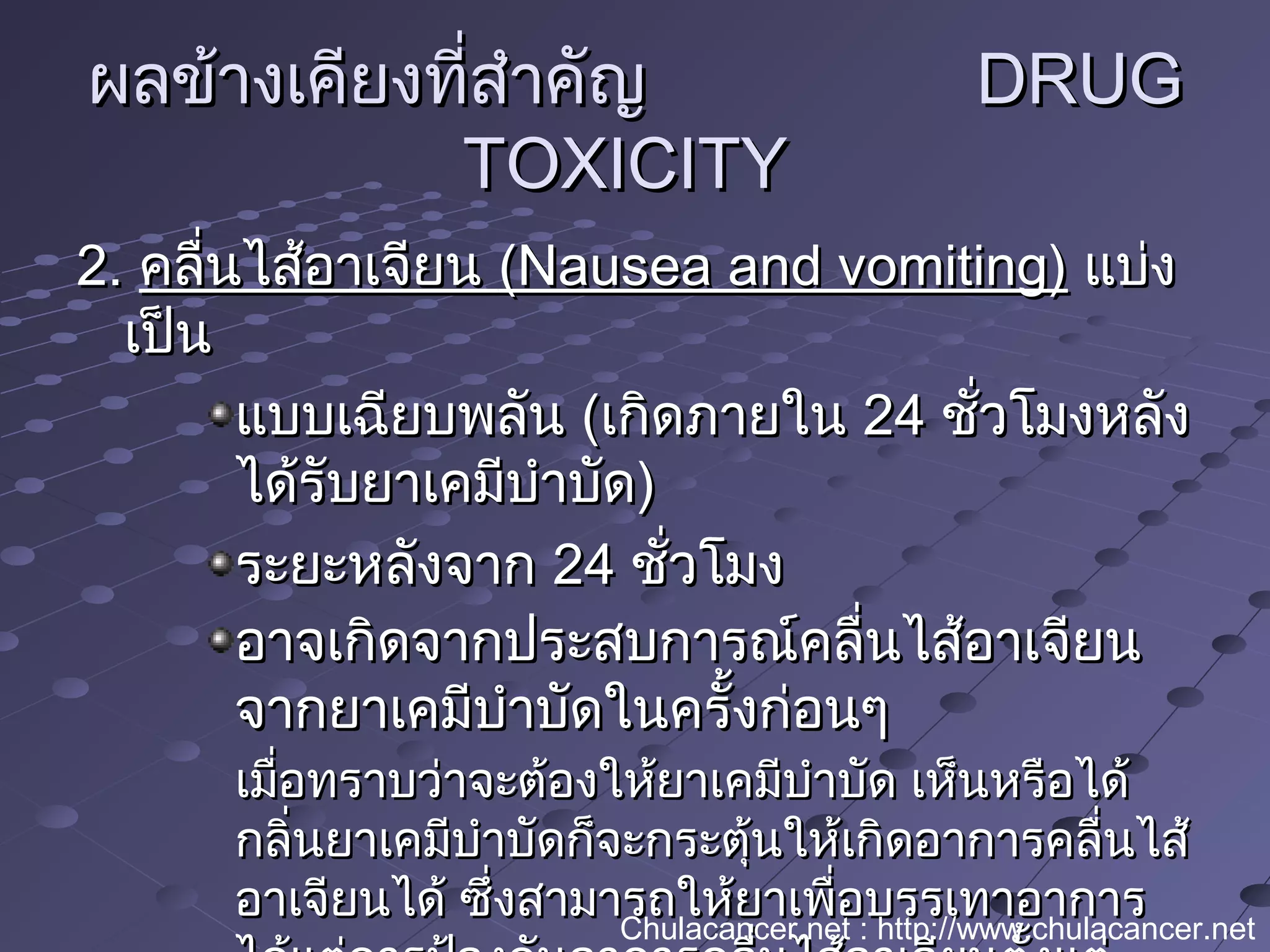 ผลข้างเคียงที่สำาคัญผลข้างเคียงที่สำาคัญ DRUGDRUG
TOXICITYTOXICITY
2.2. คลื่นไส้อาเจียนคลื่นไส้อาเจียน (Nausea and vomiting)(Nausea and vomiting) แบ่งแบ่ง
เป็นเป็น
แบบเฉียบพลันแบบเฉียบพลัน ((เกิดภายในเกิดภายใน 2424 ชั่วโมงหลังชั่วโมงหลัง
ได้รับยาเคมีบำาบัดได้รับยาเคมีบำาบัด))
ระยะหลังจากระยะหลังจาก 2424 ชั่วโมงชั่วโมง
อาจเกิดจากประสบการณ์คลื่นไส้อาเจียนอาจเกิดจากประสบการณ์คลื่นไส้อาเจียน
จากยาเคมีบำาบัดในครั้งก่อนๆจากยาเคมีบำาบัดในครั้งก่อนๆ
เมื่อทราบว่าจะต้องให้ยาเคมีบำาบัด เห็นหรือได้เมื่อทราบว่าจะต้องให้ยาเคมีบำาบัด เห็นหรือได้
กลิ่นยาเคมีบำาบัดก็จะกระตุ้นให้เกิดอาการคลื่นไส้กลิ่นยาเคมีบำาบัดก็จะกระตุ้นให้เกิดอาการคลื่นไส้
อาเจียนได้ ซึ่งสามารถให้ยาเพื่อบรรเทาอาการอาเจียนได้ ซึ่งสามารถให้ยาเพื่อบรรเทาอาการChulacancer.net : http://www.chulacancer.net
 