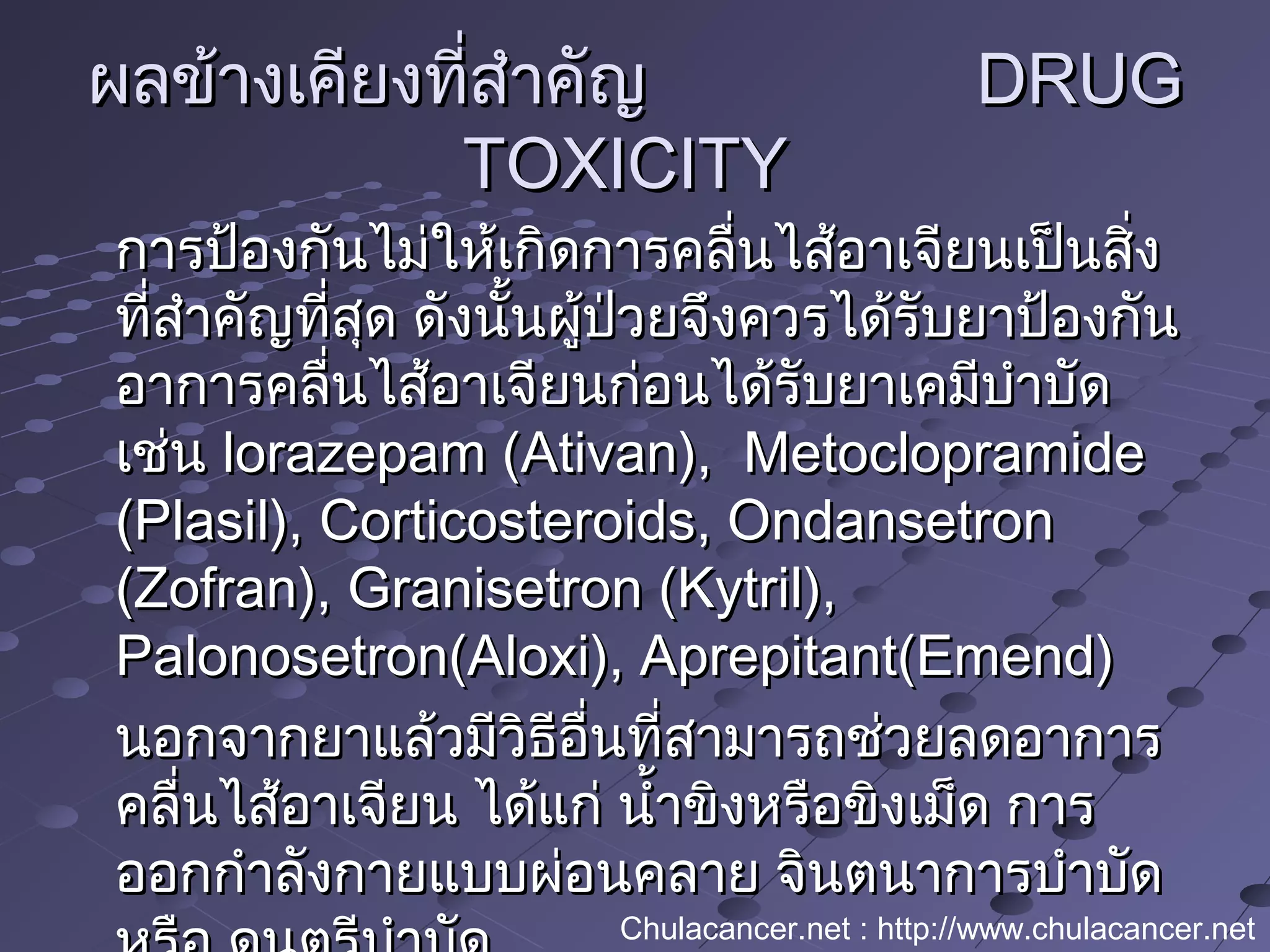 ผลข้างเคียงที่สำาคัญผลข้างเคียงที่สำาคัญ DRUGDRUG
TOXICITYTOXICITY
การป้องกันไม่ให้เกิดการคลื่นไส้อาเจียนเป็นสิ่งการป้องกันไม่ให้เกิดการคลื่นไส้อาเจียนเป็นสิ่ง
ที่สำาคัญที่สุด ดังนั้นผู้ป่วยจึงควรได้รับยาป้องกันที่สำาคัญที่สุด ดังนั้นผู้ป่วยจึงควรได้รับยาป้องกัน
อาการคลื่นไส้อาเจียนก่อนได้รับยาเคมีบำาบัดอาการคลื่นไส้อาเจียนก่อนได้รับยาเคมีบำาบัด
เช่นเช่น lorazepam (Ativan), Metoclopramidelorazepam (Ativan), Metoclopramide
(Plasil), Corticosteroids, Ondansetron(Plasil), Corticosteroids, Ondansetron
(Zofran), Granisetron (Kytril),(Zofran), Granisetron (Kytril),
Palonosetron(Aloxi), Aprepitant(Emend)Palonosetron(Aloxi), Aprepitant(Emend)
นอกจากยาแล้วมีวิธีอื่นที่สามารถช่วยลดอาการนอกจากยาแล้วมีวิธีอื่นที่สามารถช่วยลดอาการ
คลื่นไส้อาเจียน ได้แก่ นำ้าขิงหรือขิงเม็ด การคลื่นไส้อาเจียน ได้แก่ นำ้าขิงหรือขิงเม็ด การ
ออกกำาลังกายแบบผ่อนคลาย จินตนาการบำาบัดออกกำาลังกายแบบผ่อนคลาย จินตนาการบำาบัด
Chulacancer.net : http://www.chulacancer.net
 