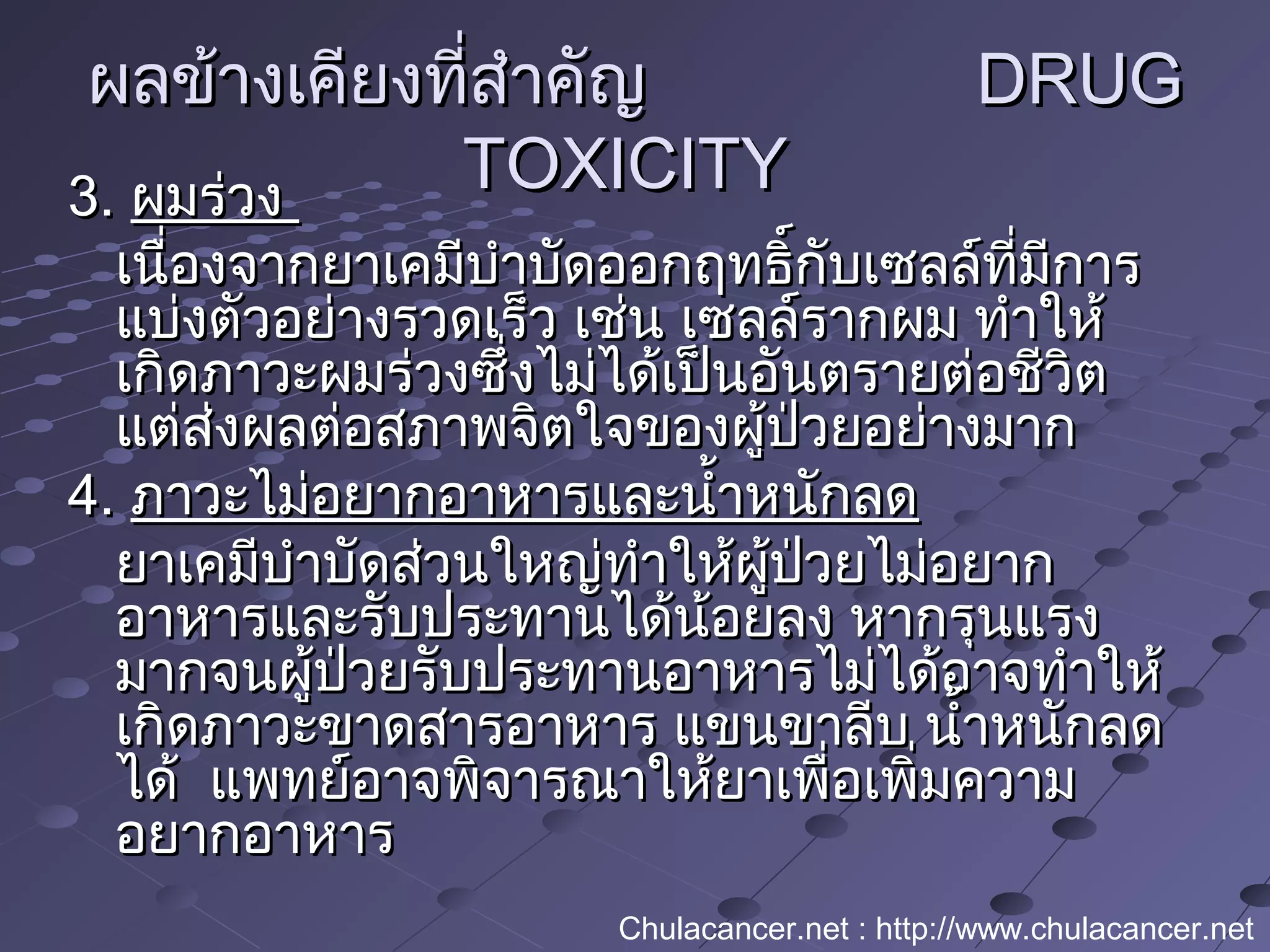 ผลข้างเคียงที่สำาคัญผลข้างเคียงที่สำาคัญ DRUGDRUG
TOXICITYTOXICITY3.3. ผมร่วงผมร่วง
เนื่องจากยาเคมีบำาบัดออกฤทธิ์กับเซลล์ที่มีการเนื่องจากยาเคมีบำาบัดออกฤทธิ์กับเซลล์ที่มีการ
แบ่งตัวอย่างรวดเร็ว เช่น เซลล์รากผม ทำาให้แบ่งตัวอย่างรวดเร็ว เช่น เซลล์รากผม ทำาให้
เกิดภาวะผมร่วงซึ่งไม่ได้เป็นอันตรายต่อชีวิตเกิดภาวะผมร่วงซึ่งไม่ได้เป็นอันตรายต่อชีวิต
แต่ส่งผลต่อสภาพจิตใจของผู้ป่วยอย่างมากแต่ส่งผลต่อสภาพจิตใจของผู้ป่วยอย่างมาก
4.4. ภาวะไม่อยากอาหารและนำ้าหนักลดภาวะไม่อยากอาหารและนำ้าหนักลด
ยาเคมีบำาบัดส่วนใหญ่ทำาให้ผู้ป่วยไม่อยากยาเคมีบำาบัดส่วนใหญ่ทำาให้ผู้ป่วยไม่อยาก
อาหารและรับประทานได้น้อยลง หากรุนแรงอาหารและรับประทานได้น้อยลง หากรุนแรง
มากจนผู้ป่วยรับประทานอาหารไม่ได้อาจทำาให้มากจนผู้ป่วยรับประทานอาหารไม่ได้อาจทำาให้
เกิดภาวะขาดสารอาหาร แขนขาลีบ นำ้าหนักลดเกิดภาวะขาดสารอาหาร แขนขาลีบ นำ้าหนักลด
ได้ แพทย์อาจพิจารณาให้ยาเพื่อเพิ่มความได้ แพทย์อาจพิจารณาให้ยาเพื่อเพิ่มความ
อยากอาหารอยากอาหาร
Chulacancer.net : http://www.chulacancer.net
 